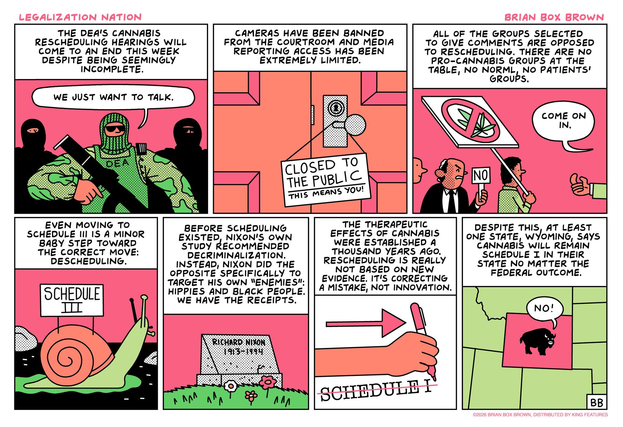 Animated cartoon OCR: LEGALIZATION NATION THE DEA'S CANNABIS RESCHEDULING HEARINGS WILL COME TO AN END THIS WEEK DESPITE BEING SEEMINGLY INCOMPLETE. CAMERAS HAVE BEEN BANNED FROM THE COURTROOM AND MEDIA REPORTING ACCESS HAS BEEN EXTREMELY LIMITED. BRIAN BOX BROWN ALL OF THE GROUPS SELECTED TO GIVE COMMENTS ARE OPPOSED TO RESCHEDULING. THERE ARE NO PRO-CANNABIS GROUPS AT THE TABLENO PATIENTS' GROUPS. WE JUST WANT TO TALK. COME ON IN. EVEN MOVING TO SCHEDULE III IS A MINOR BABY STEP TOWARD THE CORRECT MOVE: DESCHEDULING. SCHEDULE III CLOSED TO THE PUBLIC THIS MEANS YOU! BEFORE SCHEDULING EXISTEDNIXON'S OWN STUDY RECOMMENDED DECRIMINALIZATION. INSTEADNIXON DID THE OPPOSITE SPECIFICALLY TO TARGET HIS OWN "ENEMIES": HIPPIES AND BLACK PEOPLE. WE HAVE THE RECEIPTS. THE THERAPEUTIC EFFECTS OF CANNABIS WERE ESTABLISHED A THOUSAND YEARS AGO. RESCHEDULING IS REALLY NOT BASED ON NEW EVIDENCE. IT'S CORRECTING A MISTAKENOT INNOVATION. NO T DESPITE THISAT LEAST ONE STATESAYS CANNABIS WILL REMAIN SCHEDULE I IN THEIR STATE NO MATTER THE FEDERAL OUTCOME. NO! ??? RICHARD NIXON ??? SCHEDULE I BB ©2026 BRIAN BOX BROWNDISTRIBUTED BY KING FEATURES LEGALIZATION NATION THE DEA'S CANNABIS RESCHEDULING HEARINGS WILL COME TO AN END THIS WEEK DESPITE BEING SEEMINGLY INCOMPLETE . CAMERAS HAVE BEEN BANNED FROM THE COURTROOM AND MEDIA REPORTING ACCESS HAS BEEN EXTREMELY LIMITED . BRIAN BOX BROWN ALL OF THE GROUPS SELECTED TO GIVE COMMENTS ARE OPPOSED TO RESCHEDULING . THERE ARE NO PRO - CANNABIS GROUPS AT THE TABLENO NORMLNO PATIENTS ' GROUPS . WE JUST WANT TO TALK . COME ON IN . EVEN MOVING TO SCHEDULE III IS A MINOR BABY STEP TOWARD THE CORRECT MOVE : DESCHEDULING . SCHEDULE III CLOSED TO THE PUBLIC THIS MEANS YOU ! BEFORE SCHEDULING EXISTEDNIXON'S OWN STUDY RECOMMENDED DECRIMINALIZATION . INSTEADNIXON DID THE OPPOSITE SPECIFICALLY TO TARGET HIS OWN " ENEMIES " : HIPPIES AND BLACK PEOPLE . WE HAVE THE RECEIPTS . THE THERAPEUTIC EFFECTS OF CANNABIS WERE ESTABLISHED A THOUSAND YEARS AGO . RESCHEDULING IS REALLY NOT BASED ON NEW EVIDENCE . IT'S CORRECTING A MISTAKENOT INNOVATION . NO T DESPITE THISAT LEAST ONE STATESAYS CANNABIS WILL REMAIN SCHEDULE I IN THEIR STATE NO MATTER THE FEDERAL OUTCOME . NO ! ??? RICHARD NIXON ??? SCHEDULE I BB © 2026 BRIAN BOX BROWNDISTRIBUTED BY KING FEATURES