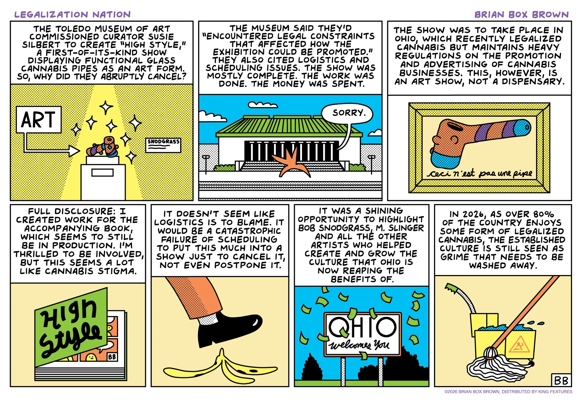 Animated cartoon OCR: LEGALIZATION NATION THE TOLEDO MUSEUM OF ART COMMISSIONED CURATOR SUSIE SILBERT TO CREATE "HIGH STYLE" A FIRST-OF-ITS-KIND SHOW DISPLAYING FUNCTIONAL GLASS CANNABIS PIPES AS AN ART FORM. SOWHY DID THEY ABRUPTLY CANCEL? THE MUSEUM SAID THEY'D "ENCOUNTERED LEGAL CONSTRAINTS THAT AFFECTED HOW THE EXHIBITION COULD BE PROMOTED." THEY ALSO CITED LOGISTICS AND SCHEDULING ISSUES. THE SHOW WAS MOSTLY COMPLETE. THE WORK WAS DONE. THE MONEY WAS SPENT. BRIAN BOX BROWN THE SHOW WAS TO TAKE PLACE IN OHIOWHICH RECENTLY LEGALIZED CANNABIS BUT MAINTAINS HEAVY REGULATIONS ON THE PROMOTION AND ADVERTISING OF CANNABIS BUSINESSES. THISIS AN ART SHOWNOT A DISPENSARY. ART SNODGRASS SORRY. ceci n'est pas une pipe FULL DISCLOSURE: I CREATED WORK FOR THE ACCOMPANYING BOOKWHICH SEEMS TO STILL BE IN PRODUCTION. I'M THRILLED TO BE INVOLVEDBUT THIS SEEMS A LOT LIKE CANNABIS STIGMA. High Style BB IT DOESN'T SEEM LIKE LOGISTICS IS TO BLAME. IT WOULD BE A CATASTROPHIC FAILURE OF SCHEDULING TO PUT THIS MUCH INTO A SHOW JUST TO CANCEL ITNOT EVEN POSTPONE IT. IT WAS A SHINING OPPORTUNITY TO HIGHLIGHT BOB SNODGRASSM. SLINGER AND ALL THE OTHER ARTISTS WHO HELPED CREATE AND GROW THE CULTURE THAT OHIO IS NOW REAPING THE BENEFITS OF. QHIO Iwelcomes you IN 2026AS OVER 80% OF THE COUNTRY ENJOYS SOME FORM OF LEGALIZED CANNABISTHE ESTABLISHED CULTURE IS STILL SEEN AS GRIME THAT NEEDS TO BE WASHED AWAY. BB ©2026 BRIAN BOX BROWNDISTRIBUTED BY KING FEATURES LEGALIZATION NATION THE TOLEDO MUSEUM OF ART COMMISSIONED CURATOR SUSIE SILBERT TO CREATE " HIGH STYLE" A FIRST - OF - ITS - KIND SHOW DISPLAYING FUNCTIONAL GLASS CANNABIS PIPES AS AN ART FORM . SOWHY DID THEY ABRUPTLY CANCEL ? THE MUSEUM SAID THEY'D " ENCOUNTERED LEGAL CONSTRAINTS THAT AFFECTED HOW THE EXHIBITION COULD BE PROMOTED . " THEY ALSO CITED LOGISTICS AND SCHEDULING ISSUES . THE SHOW WAS MOSTLY COMPLETE . THE WORK WAS DONE . THE MONEY WAS SPENT . BRIAN BOX BROWN THE SHOW WAS TO TAKE PLACE IN OHIOWHICH RECENTLY LEGALIZED CANNABIS BUT MAINTAINS HEAVY REGULATIONS ON THE PROMOTION AND ADVERTISING OF CANNABIS BUSINESSES . THISIS AN ART SHOWNOT A DISPENSARY . ART SNODGRASS SORRY . ceci n'est pas une pipe FULL DISCLOSURE : I CREATED WORK FOR THE ACCOMPANYING BOOKWHICH SEEMS TO STILL BE IN PRODUCTION . I'M THRILLED TO BE INVOLVEDBUT THIS SEEMS A LOT LIKE CANNABIS STIGMA . High Style BB IT DOESN'T SEEM LIKE LOGISTICS IS TO BLAME . IT WOULD BE A CATASTROPHIC FAILURE OF SCHEDULING TO PUT THIS MUCH INTO A SHOW JUST TO CANCEL ITNOT EVEN POSTPONE IT . IT WAS A SHINING OPPORTUNITY TO HIGHLIGHT BOB SNODGRASSM. SLINGER AND ALL THE OTHER ARTISTS WHO HELPED CREATE AND GROW THE CULTURE THAT OHIO IS NOW REAPING THE BENEFITS OF . QHIO Iwelcomes you IN 2026AS OVER 80 % OF THE COUNTRY ENJOYS SOME FORM OF LEGALIZED CANNABISTHE ESTABLISHED CULTURE IS STILL SEEN AS GRIME THAT NEEDS TO BE WASHED AWAY . BB © 2026 BRIAN BOX BROWNDISTRIBUTED BY KING FEATURES