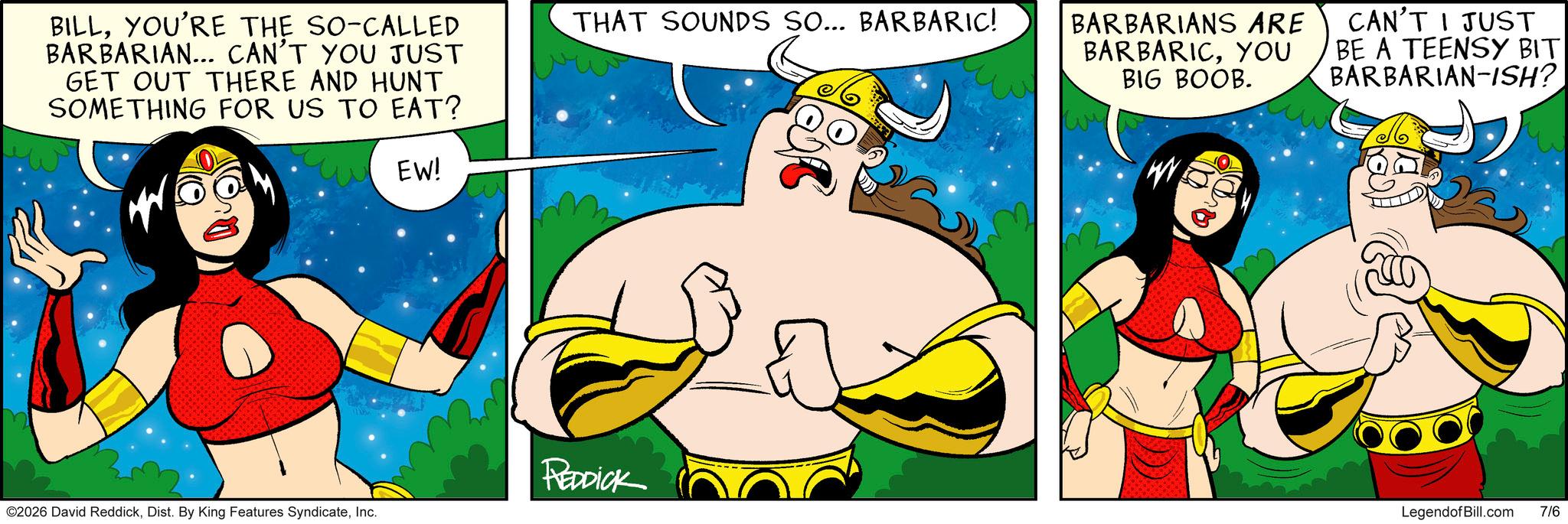 Graphics OCR: BILLYOU'RE THE SO-CALLED BARBARIAN... CAN'T YOU JUST GET OUT THERE AND HUNT SOMETHING FOR US TO EAT? EW! THAT SOUNDS SO... BARBARIC! BARBARIANS ARE BARBARICYOU BIG BOOB. CAN'T I JUST BE A TEENSY BIT BARBARIAN-ISH? REDDICK ©2026 David ReddickInc. LegendofBill.com 7/6 BILLYOU'RE THE SO - CALLED BARBARIAN ... CAN'T YOU JUST GET OUT THERE AND HUNT SOMETHING FOR US TO EAT ? EW ! THAT SOUNDS SO ... BARBARIC ! BARBARIANS ARE BARBARICYOU BIG BOOB . CAN'T I JUST BE A TEENSY BIT BARBARIAN - ISH ? REDDICK © 2026 David ReddickDist . By King Features SyndicateInc. LegendofBill.com 7/6