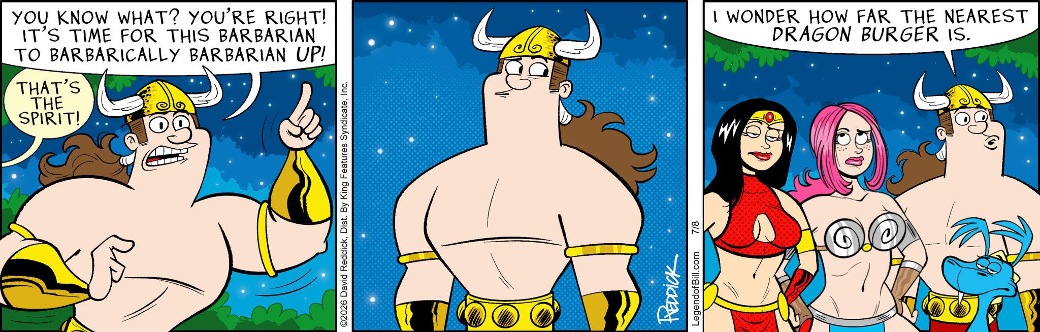 Graphics OCR: YOU KNOW WHAT? YOU'RE RIGHT! IT'S TIME FOR THIS BARBARIAN TO BARBARICALLY BARBARIAN UP! THAT'S THE SPIRIT! ©2026 David ReddickInc. REDDICK LegendofBill.com 7/8 W I WONDER HOW FAR THE NEAREST DRAGON BURGER IS. (S) YOU KNOW WHAT ? YOU'RE RIGHT ! IT'S TIME FOR THIS BARBARIAN TO BARBARICALLY BARBARIAN UP ! THAT'S THE SPIRIT ! © 2026 David ReddickDist . By King Features SyndicateInc. REDDICK LegendofBill.com 7/8 W I WONDER HOW FAR THE NEAREST DRAGON BURGER IS . ( S )