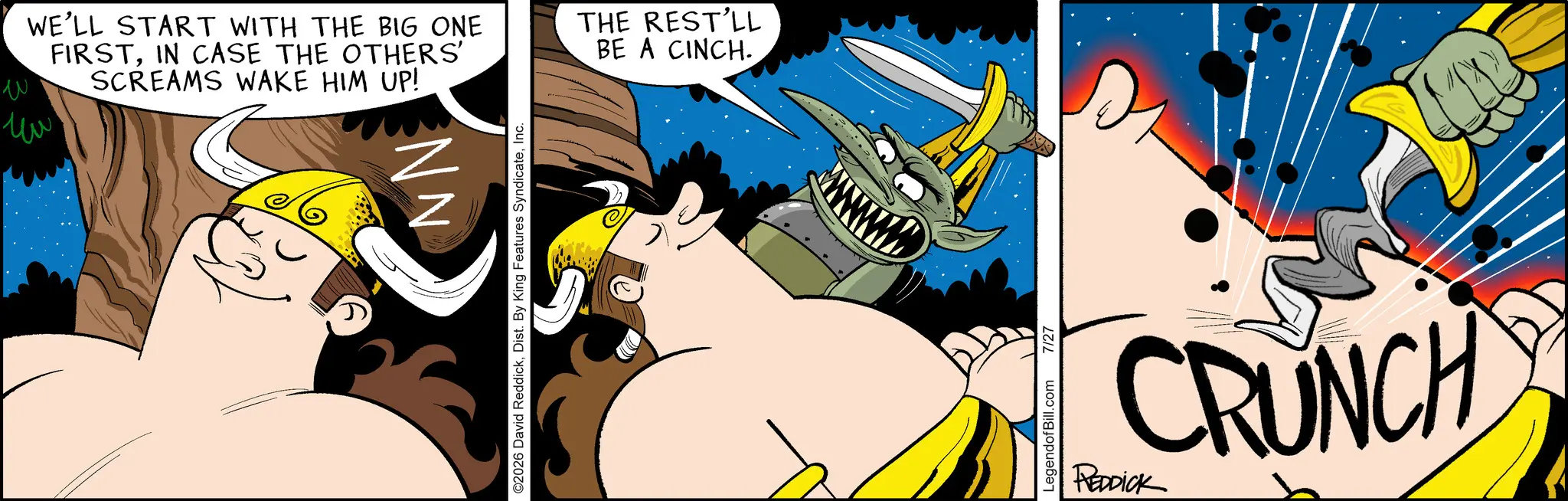 Fictional character OCR: ??? ?? WE'LL START WITH THE BIG ONE FIRSTIN CASE THE OTHERS' SCREAMS WAKE HIM UP! THE REST'LL BE A CINCH. NN ©2026 David ReddickInc. LegendofBill.com 7/27 CRUNCH REDDICK ??? ?? WE'LL START WITH THE BIG ONE FIRSTIN CASE THE OTHERS ' SCREAMS WAKE HIM UP ! THE REST'LL BE A CINCH . NN © 2026 David ReddickDist . By King Features SyndicateInc. LegendofBill.com 7/27 CRUNCH REDDICK