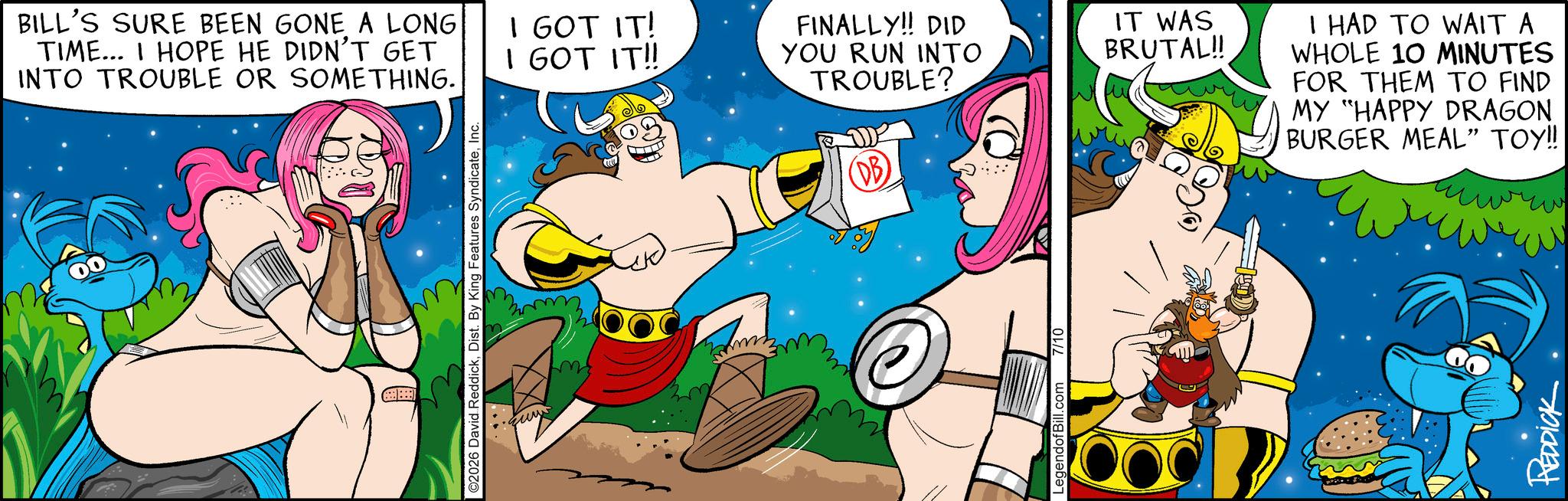 Humour OCR: BILL'S SURE BEEN GONE A LONG TIME... I HOPE HE DIDN'T GET INTO TROUBLE OR SOMETHING. ©2026 David ReddickInc. m I GOT IT! I GOT IT!! FINALLY!! DID YOU RUN INTO TROUBLE? (DB) LegendofBill.com 7/10 IT WAS BRUTAL!! I HAD TO WAIT A WHOLE 10 MINUTES FOR THEM TO FIND MY "HAPPY DRAGON BURGER MEAL" TOY!! REDDICK BILL'S SURE BEEN GONE A LONG TIME ... I HOPE HE DIDN'T GET INTO TROUBLE OR SOMETHING . © 2026 David ReddickDist . By King Features SyndicateInc. m I GOT IT ! I GOT IT !! FINALLY !! DID YOU RUN INTO TROUBLE ? ( DB ) LegendofBill.com 7/10 IT WAS BRUTAL !! I HAD TO WAIT A WHOLE 10 MINUTES FOR THEM TO FIND MY " HAPPY DRAGON BURGER MEAL " TOY !! REDDICK