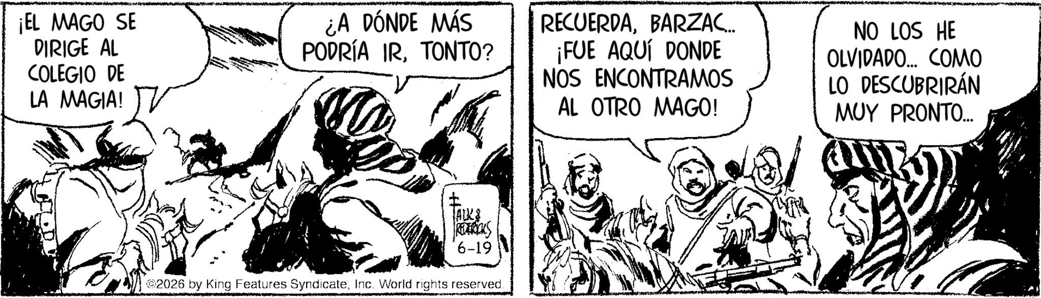 Line art OCR: ¡EL MAGO SE DIRIGE AL COLEGIO DE LA MAGIA! ¿A DÓNDE MÁS PODRÍA IRTONTO? RECUERDABARZAC... ¡FUE AQUÍ DONDE NOS ENCONTRAMOS AL OTRO MAGO! NO LOS HE OLVIDADO... COMO LO DESCUBRIRÁN MUY PRONTO... TALK & REEBOKS 6-19 2026 by King Features SyndicateInc. World rights reserved. ¡ EL MAGO SE DIRIGE AL COLEGIO DE LA MAGIA ! ¿ A DÓNDE MÁS PODRÍA IRTONTO ? RECUERDABARZAC ... ¡ FUE AQUÍ DONDE NOS ENCONTRAMOS AL OTRO MAGO ! NO LOS HE OLVIDADO ... COMO LO DESCUBRIRÁN MUY PRONTO ... TALK & REEBOKS 6-19 2026 by King Features SyndicateInc. World rights reserved .