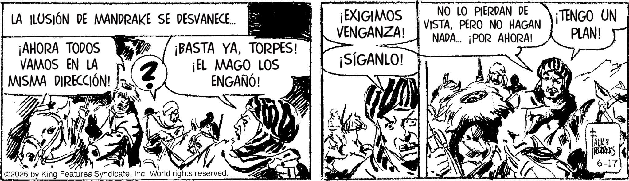 Publication OCR: LA ILUSIÓN DE MANDRAKE SE DESVANECE... ¡EXIGIMOS VENGANZA! NO LO PIERDAN DE VISTAPERO NO HAGAN NADA... ¡POR AHORA! ¡TENGO UN PLAN! ¡AHORA TODOS VAMOS EN LA MISMA DIRECCIÓN! 2 ¡BASTA YATORPES! ¡EL MAGO LOS ENGAÑÓ! ¡SÍGANLO! 2026 by King Features SyndicateInc. World rights reserved. ALK & RETROS 6-17 LA ILUSIÓN DE MANDRAKE SE DESVANECE ... ¡ EXIGIMOS VENGANZA ! NO LO PIERDAN DE VISTAPERO NO HAGAN NADA ... ¡ POR AHORA ! ¡ TENGO UN PLAN ! ¡ AHORA TODOS VAMOS EN LA MISMA DIRECCIÓN ! 2 ¡ BASTA YATORPES ! ¡ EL MAGO LOS ENGAÑÓ ! ¡ SÍGANLO ! 2026 by King Features SyndicateInc. World rights reserved . ALK & RETROS 6-17
