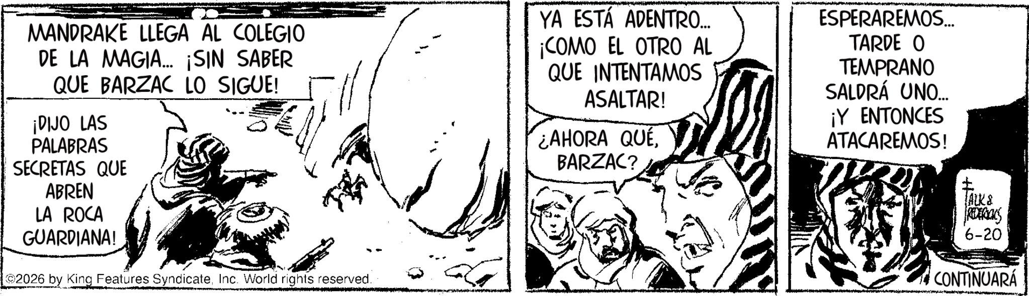Publication OCR: MANDRAKE LLEGA AL COLEGIO DE LA MAGIA... ¡SIN SABER QUE BARZAC LO SIGUE! ¡DIJO LAS PALABRAS SECRETAS QUE ABREN LA ROCA GUARDIANA! 2026 by King Features SyndicateInc. World rights reserved. YA ESTÁ ADENTRO... ¡COMO EL OTRO AL QUE INTENTAMOS ASALTAR! ¿AHORA QUEBARZAC? ESPERAREMOS... TARDE O TEMPRANO SALDRÁ UNO... ¡Y ENTONCES ATACAREMOS! JALK & REDERICKS 6-20 CONTINUARÁ MANDRAKE LLEGA AL COLEGIO DE LA MAGIA ... ¡ SIN SABER QUE BARZAC LO SIGUE ! ¡ DIJO LAS PALABRAS SECRETAS QUE ABREN LA ROCA GUARDIANA ! 2026 by King Features SyndicateInc. World rights reserved . YA ESTÁ ADENTRO ... ¡ COMO EL OTRO AL QUE INTENTAMOS ASALTAR ! ¿ AHORA QUEBARZAC ? ESPERAREMOS ... TARDE O TEMPRANO SALDRÁ UNO ... ¡ Y ENTONCES ATACAREMOS ! JALK & REDERICKS 6-20 CONTINUARÁ