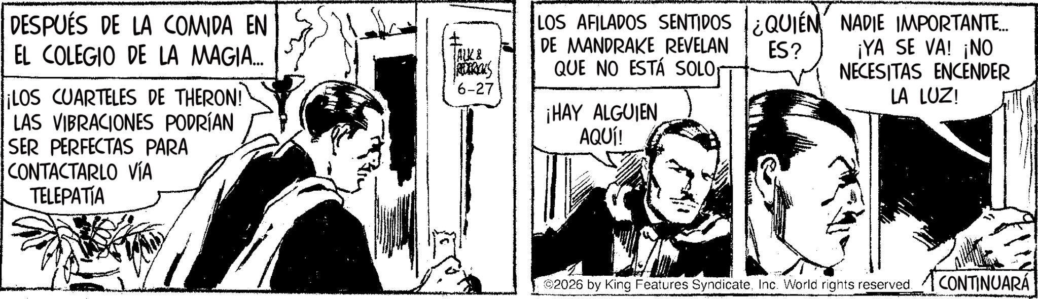 Comic book OCR: DESPUÉS DE LA COMIDA EN EL COLEGIO DE LA MAGIA... LOS CUARTELES DE THERON! LAS VIBRACIONES PODRÍAN SER PERFECTAS PARA CONTACTARLO VÍA TELEPATIA TALK & LOS AFILADOS SENTIDOS ¿QUIÉN NADIE IMPORTANTE... DE MANDRAKE REVELAN QUE NO ESTÁ SOLO ES? ¡YA SE VA! ¡NO NECESITAS ENCENDER LA LUZ! *6-27 ¡HAY ALGUIEN AQUÍ! ©2026 by King Features SyndicateInc. World rights reserved. CONTINUARÁ DESPUÉS DE LA COMIDA EN EL COLEGIO DE LA MAGIA ... LOS CUARTELES DE THERON ! LAS VIBRACIONES PODRÍAN SER PERFECTAS PARA CONTACTARLO VÍA TELEPATIA TALK & LOS AFILADOS SENTIDOS ¿ QUIÉN NADIE IMPORTANTE ... DE MANDRAKE REVELAN QUE NO ESTÁ SOLO ES ? ¡ YA SE VA ! ¡ NO NECESITAS ENCENDER LA LUZ ! * 6-27 ¡ HAY ALGUIEN AQUÍ ! © 2026 by King Features SyndicateInc. World rights reserved . CONTINUARÁ