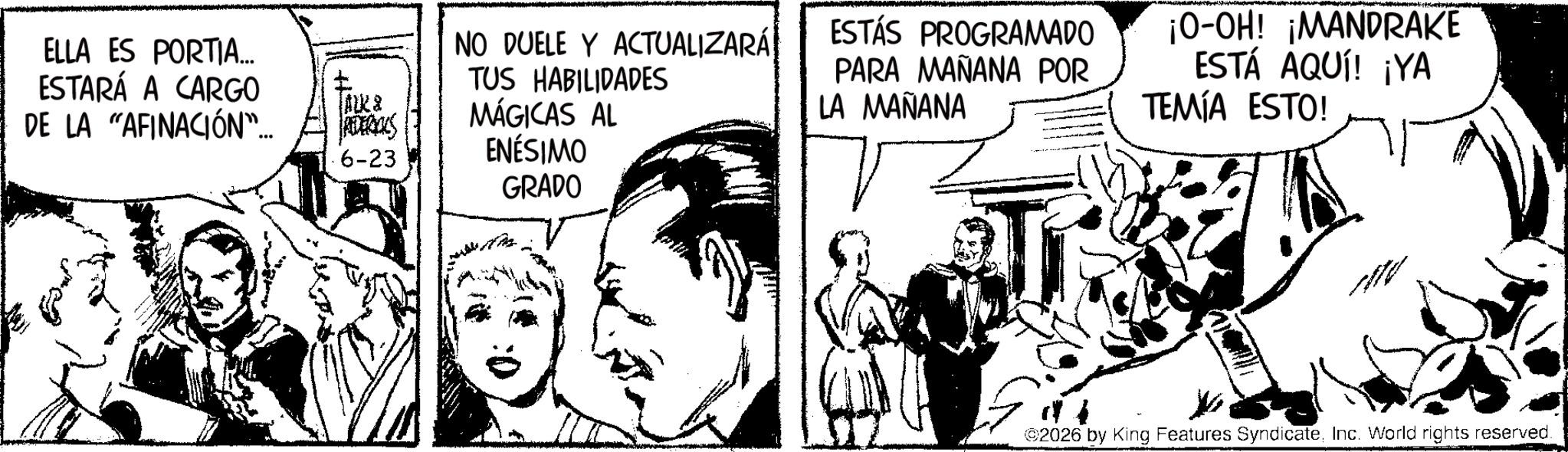 Fictional character OCR: ELLA ES PORTIA... ESTARÁ A CARGO DE LA "AFINACIÓN"... ALK & REEBOKS 6-23 NO DUELE Y ACTUALIZARÁ TUS HABILIDADES MÁGICAS AL ENÉSIMO GRADO ESTÁS PROGRAMADO PARA MAÑANA POR LA MAÑANA ¡O-OH! ¡MANDRAKE ESTÁ AQUÍ! ¡YA TEMÍA ESTO! ©2026 by King Features SyndicateInc. World rights reserved. ELLA ES PORTIA ... ESTARÁ A CARGO DE LA " AFINACIÓN " ... ALK & REEBOKS 6-23 NO DUELE Y ACTUALIZARÁ TUS HABILIDADES MÁGICAS AL ENÉSIMO GRADO ESTÁS PROGRAMADO PARA MAÑANA POR LA MAÑANA ¡ O - OH ! ¡ MANDRAKE ESTÁ AQUÍ ! ¡ YA TEMÍA ESTO ! © 2026 by King Features SyndicateInc. World rights reserved .