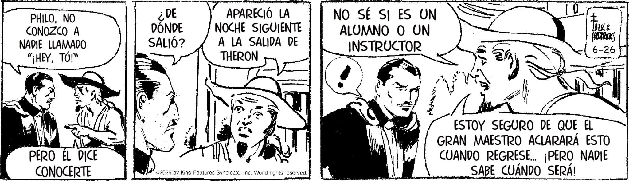Line art OCR: PHILONO CONOZCO A NADIE LLAMADO "¡HEYTÚ!" PERO ÉL DICE CONOCERTE ¿DE DÓNDE SALIÓ? APARECIÓ LA NOCHE SIGUIENTE A LA SALIDA DE NO SÉ SI ES UN ALUMNO O UN INSTRUCTOR 10 ALKS 6-26 THERON 2026 by King Features Synd cate. Inc. World rights reserved. ESTOY SEGURO DE QUE EL GRAN MAESTRO ACLARARÁ ESTO CUANDO REGRESE... ¡PERO NADIE SABE CUÁNDO SERÁ! PHILONO CONOZCO A NADIE LLAMADO " ¡ HEYTÚ ! " PERO ÉL DICE CONOCERTE ¿ DE DÓNDE SALIÓ ? APARECIÓ LA NOCHE SIGUIENTE A LA SALIDA DE NO SÉ SI ES UN ALUMNO O UN INSTRUCTOR 10 ALKS 6-26 THERON 2026 by King Features Synd cate . Inc. World rights reserved . ESTOY SEGURO DE QUE EL GRAN MAESTRO ACLARARÁ ESTO CUANDO REGRESE ... ¡ PERO NADIE SABE CUÁNDO SERÁ !