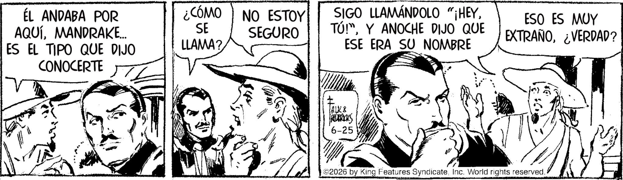 Publication OCR: ÉL ANDABA POR AQUÍMANDRAKE... ES EL TIPO QUE DIJO CONOCERTE ¿CÓMO SE NO ESTOY SEGURO LLAMA? SIGO LLAMÁNDOLO "HEYTÚ!" Y ANOCHE DIJO QUE ESE ERA SU NOMBRE JAUX & 6-25 ESO ES MUY EXTRAÑO¿VERDAD? 2026 by King Features SyndicateInc. World rights reserved. ÉL ANDABA POR AQUÍMANDRAKE ... ES EL TIPO QUE DIJO CONOCERTE ¿ CÓMO SE NO ESTOY SEGURO LLAMA ? SIGO LLAMÁNDOLO " HEYTÚ ! " Y ANOCHE DIJO QUE ESE ERA SU NOMBRE JAUX & 6-25 ESO ES MUY EXTRAÑO¿ VERDAD ? 2026 by King Features SyndicateInc. World rights reserved .