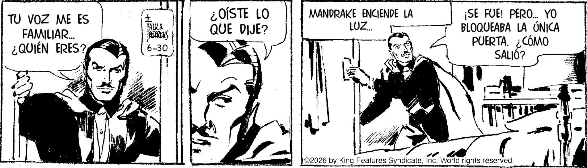 Animated cartoon OCR: TU VOZ ME ES FAMILIAR... ¿QUIÉN ERES? ALKA Packs 6-30 ¿OÍSTE LO QUE DIJE? MANDRAKE ENCIENDE LA LUZ... ¡SE FUE! PERO... YO BLOQUEABA LA ÚNICA PUERTA. ¿CÓMO SALIÓ? 2026 by King Features SyndicateInc. World rights reserved. TU VOZ ME ES FAMILIAR ... ¿ QUIÉN ERES ? ALKA Packs 6-30 ¿ OÍSTE LO QUE DIJE ? MANDRAKE ENCIENDE LA LUZ ... ¡ SE FUE ! PERO ... YO BLOQUEABA LA ÚNICA PUERTA . ¿ CÓMO SALIÓ ? 2026 by King Features SyndicateInc. World rights reserved .