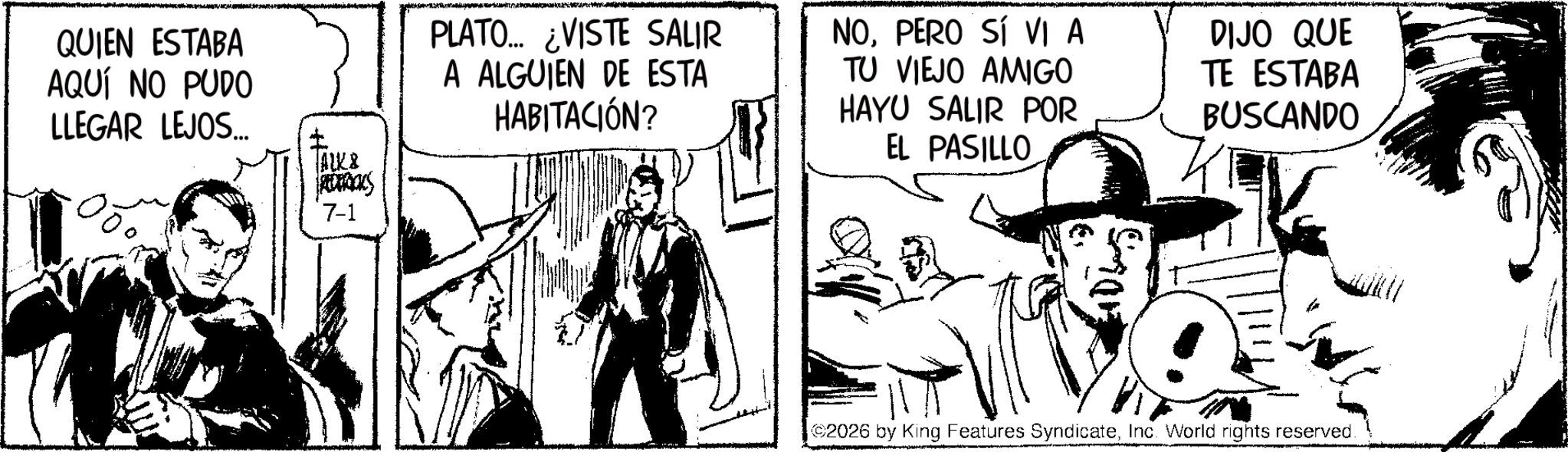 Fictional character OCR: QUIEN ESTABA AQUÍ NO PUDO LLEGAR LEJOS... ALK8 REDERICKS 7-1 PLATO... ¿VISTE SALIR A ALGUIEN DE ESTA HABITACIÓN? NOPERO SÍ VI A TU VIEJO AMIGO HAYU SALIR POR EL PASILLO DIJO QUE TE ESTABA BUSCANDO 2026 by King Features SyndicateInc. World rights reserved. QUIEN ESTABA AQUÍ NO PUDO LLEGAR LEJOS ... ALK8 REDERICKS 7-1 PLATO ... ¿ VISTE SALIR A ALGUIEN DE ESTA HABITACIÓN ? NOPERO SÍ VI A TU VIEJO AMIGO HAYU SALIR POR EL PASILLO DIJO QUE TE ESTABA BUSCANDO 2026 by King Features SyndicateInc. World rights reserved .