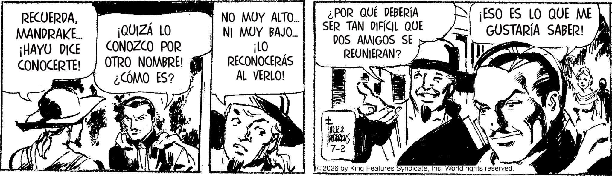 Fictional character OCR: RECUERDAMANDRAKE... ¡HAYU DICE CONOCERTE! ¡QUIZÁ LO CONOZCO POR OTRO NOMBRE! ¿CÓMO ES? NO MUY ALTO... NI MUY BAJO... ¡LO RECONOCERÁS AL VERLO! ¿POR QUÉ DEBERÍA SER TAN DIFÍCIL QUE DOS AMIGOS SE REUNIERAN? ¡ESO ES LO QUE ME GUSTARÍA SABER! JALE& REDERICKS 7-2 2026 by King Features SyndicateInc. World rights reserved. RECUERDAMANDRAKE ... ¡ HAYU DICE CONOCERTE ! ¡ QUIZÁ LO CONOZCO POR OTRO NOMBRE ! ¿ CÓMO ES ? NO MUY ALTO ... NI MUY BAJO ... ¡ LO RECONOCERÁS AL VERLO ! ¿ POR QUÉ DEBERÍA SER TAN DIFÍCIL QUE DOS AMIGOS SE REUNIERAN ? ¡ ESO ES LO QUE ME GUSTARÍA SABER ! JALE & REDERICKS 7-2 2026 by King Features SyndicateInc. World rights reserved .