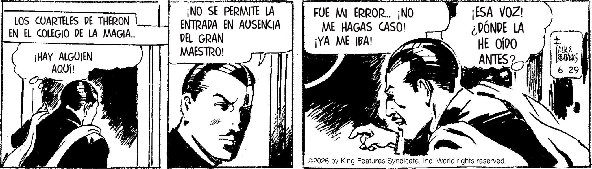 Publication OCR: LOS CUARTELES DE THERON EN EL COLEGIO DE LA MAGIA.... ¡HAY ALGUIEN AQUÍ! ¡NO SE PERMITE LA ENTRADA EN AUSENCIA DEL GRAN MAESTRO! FUE MI ERROR... ¡NO ME HAGAS CASO! ¡YA ME IBA! ¡ESA VOZ! ¿DÓNDE LA HE OÍDO ANTES? TALKS FORCES 6-29 ©2026 by King Features SyndicateInc. World rights reserved. LOS CUARTELES DE THERON EN EL COLEGIO DE LA MAGIA .... ¡ HAY ALGUIEN AQUÍ ! ¡ NO SE PERMITE LA ENTRADA EN AUSENCIA DEL GRAN MAESTRO ! FUE MI ERROR ... ¡ NO ME HAGAS CASO ! ¡ YA ME IBA ! ¡ ESA VOZ ! ¿ DÓNDE LA HE OÍDO ANTES ? TALKS FORCES 6-29 © 2026 by King Features SyndicateInc. World rights reserved .