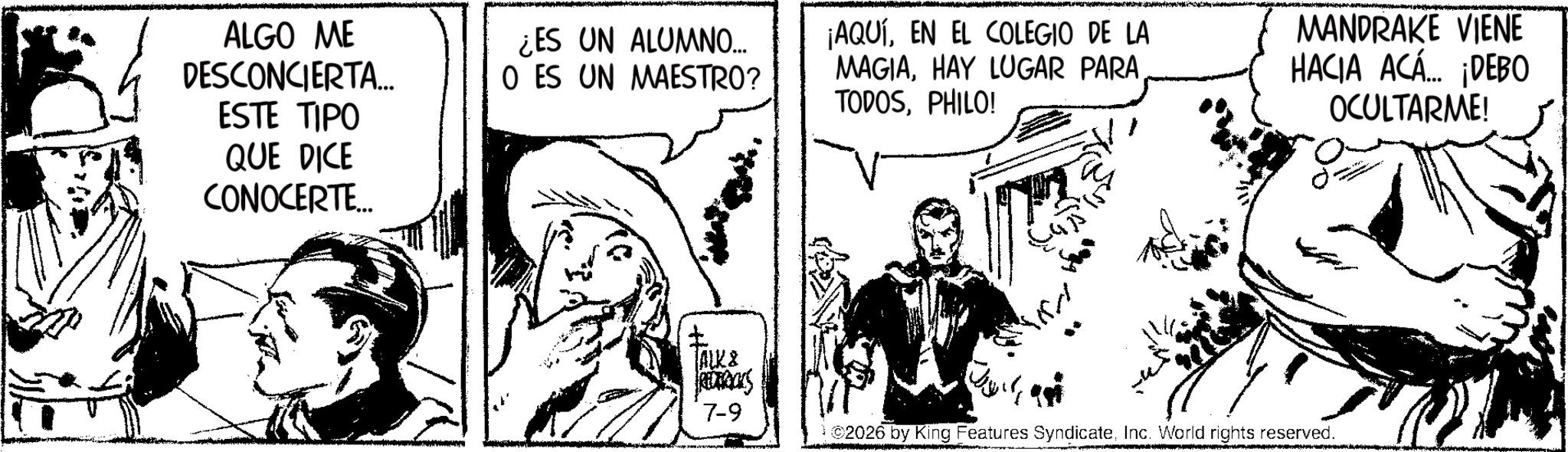 Line art OCR: ALGO ME DESCONCIERTA... ESTE TIPO QUE DICE CONOCERTE... ¿ES UN ALUMNO... O ES UN MAESTRO? ¡AQUÍEN EL COLEGIO DE LA MAGIAHAY LUGAR PARA TODOSPHILO! MANDRAKE VIENE HACIA ACÁ... ¡DEBO OCULTARME! ALK8 REDERICKS 7-9 ©2026 by King Features SyndicateInc. World rights reserved. ALGO ME DESCONCIERTA ... ESTE TIPO QUE DICE CONOCERTE ... ¿ ES UN ALUMNO ... O ES UN MAESTRO ? ¡ AQUÍEN EL COLEGIO DE LA MAGIAHAY LUGAR PARA TODOSPHILO ! MANDRAKE VIENE HACIA ACÁ ... ¡ DEBO OCULTARME ! ALK8 REDERICKS 7-9 © 2026 by King Features SyndicateInc. World rights reserved .