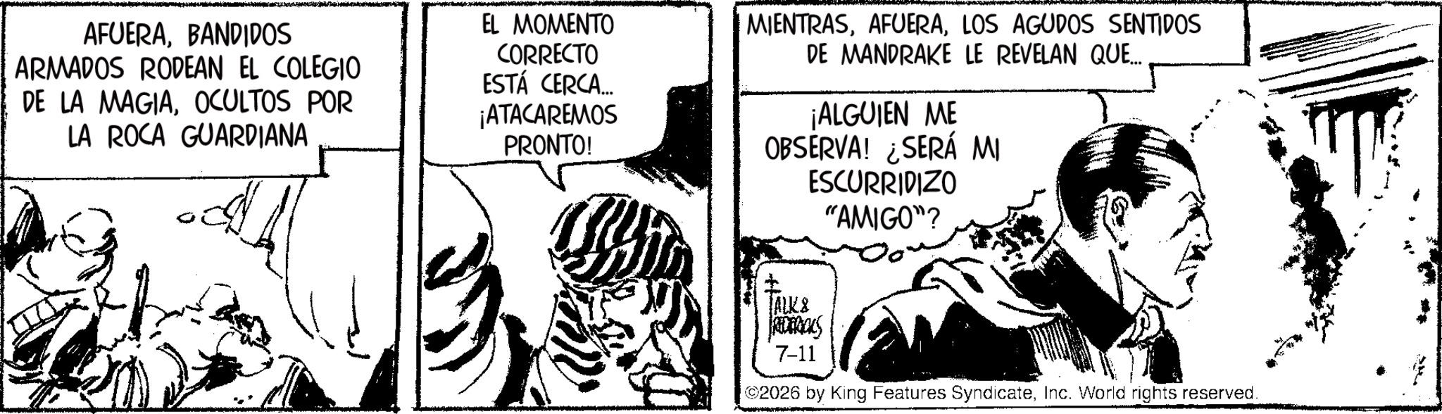 Line art OCR: AFUERABANDIDOS ARMADOS RODEAN EL COLEGIO DE LA MAGIAOCULTOS POR LA ROCA GUARDIANA EL MOMENTO CORRECTO ESTÁ CERCA... ¡ATACAREMOS PRONTO! MIENTRASLOS AGUDOS SENTIDOS DE MANDRAKE LE REVELAN QUE... ¡ALGUIEN ME OBSERVA! ¿SERÁ MI ESCURRIDIZO "AMIGO"? TALK & Ras 7-11 2026 by King Features SyndicateInc. World rights reserved. AFUERABANDIDOS ARMADOS RODEAN EL COLEGIO DE LA MAGIAOCULTOS POR LA ROCA GUARDIANA EL MOMENTO CORRECTO ESTÁ CERCA ... ¡ ATACAREMOS PRONTO ! MIENTRASLOS AGUDOS SENTIDOS DE MANDRAKE LE REVELAN QUE ... ¡ ALGUIEN ME OBSERVA ! ¿ SERÁ MI ESCURRIDIZO " AMIGO " ? TALK & Ras 7-11 2026 by King Features SyndicateInc. World rights reserved .