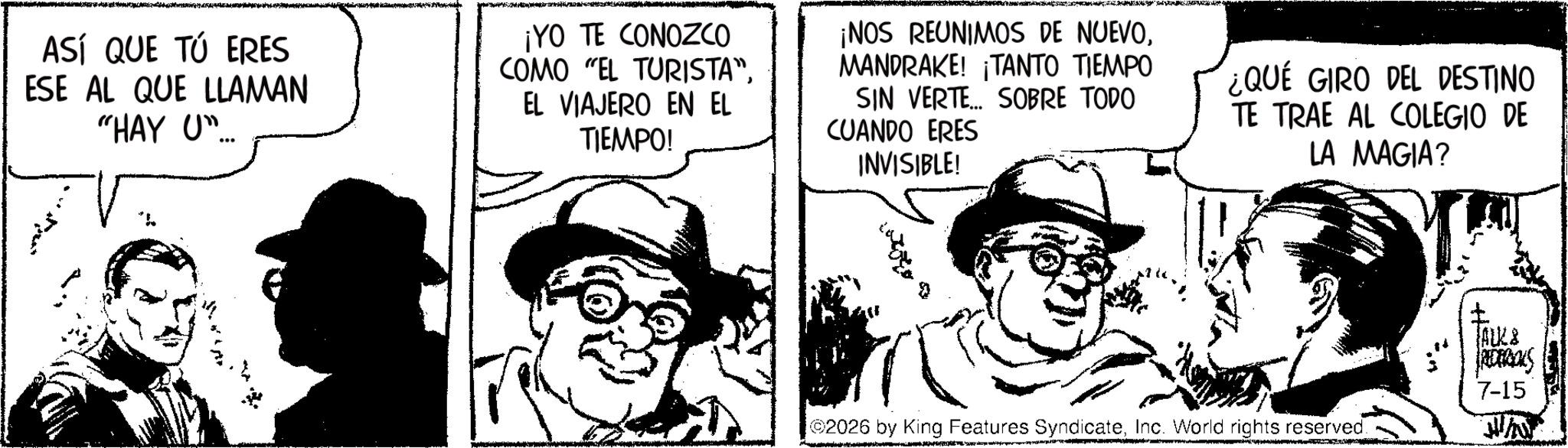 Animated cartoon OCR: ASÍ QUE TÚ ERES ESE AL QUE LLAMAN "HAY U ¡YO TE CONOZCO COMO "EL TURISTA"EL VIAJERO EN EL TIEMPO! ¡NOS REUNIMOS DE NUEVOMANDRAKE! ¡TANTO TIEMPO SIN VERTE... SOBRE TODO CUANDO ERES INVISIBLE! ¿QUE GIRO DEL DESTINO TE TRAE AL COLEGIO DE LA MAGIA? 03027 2026 by King Features SyndicateInc. World rights reserved. JALK& RECERIOUS 7-15 ASÍ QUE TÚ ERES ESE AL QUE LLAMAN " HAY U ¡ YO TE CONOZCO COMO " EL TURISTA "EL VIAJERO EN EL TIEMPO ! ¡ NOS REUNIMOS DE NUEVOMANDRAKE ! ¡ TANTO TIEMPO SIN VERTE ... SOBRE TODO CUANDO ERES INVISIBLE ! ¿ QUE GIRO DEL DESTINO TE TRAE AL COLEGIO DE LA MAGIA ? 03027 2026 by King Features SyndicateInc. World rights reserved . JALK & RECERIOUS 7-15