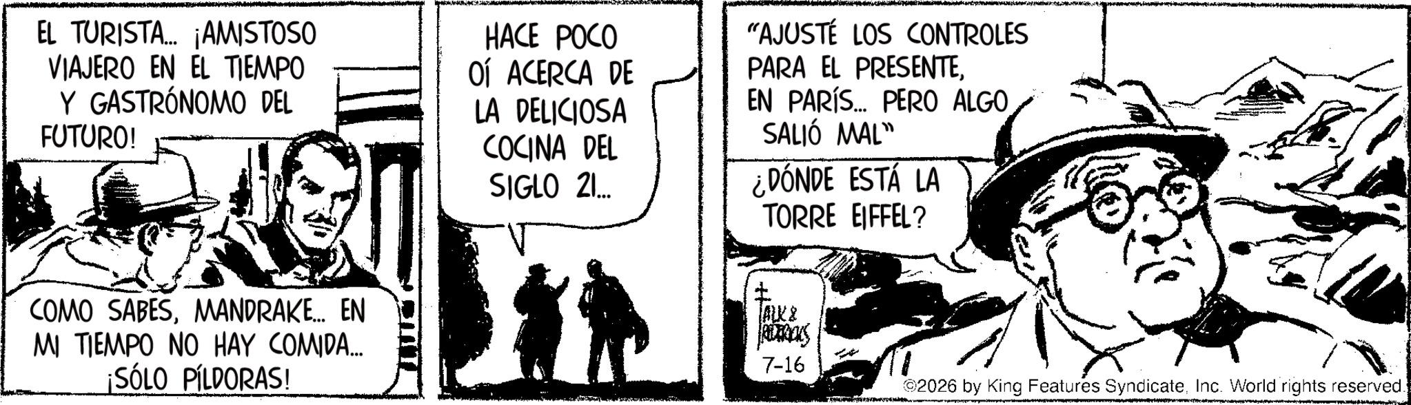 Animation OCR: EL TURISTA... ¡AMISTOSO VIAJERO EN EL TIEMPO Y GASTRÓNOMO DEL FUTURO! HACE POCO OÍ ACERCA DE LA DELICIOSA COCINA DEL SIGLO 21... "AJUSTÉ LOS CONTROLES PARA EL PRESENTEEN PARÍS... PERO ALGO SALIÓ MAL" ¿DÓNDE ESTÁ LA TORRE EIFFEL? COMO SABESMANDRAKE... EN MI TIEMPO NO HAY COMIDA... ¡SÓLO PÍLDORAS! ALX & ROTRICKS 7-16 02026 by King Features SyndicateInc. World rights reserved. EL TURISTA ... ¡ AMISTOSO VIAJERO EN EL TIEMPO Y GASTRÓNOMO DEL FUTURO ! HACE POCO OÍ ACERCA DE LA DELICIOSA COCINA DEL SIGLO 21 ... " AJUSTÉ LOS CONTROLES PARA EL PRESENTEEN PARÍS ... PERO ALGO SALIÓ MAL " ¿ DÓNDE ESTÁ LA TORRE EIFFEL ? COMO SABESMANDRAKE ... EN MI TIEMPO NO HAY COMIDA ... ¡ SÓLO PÍLDORAS ! ALX & ROTRICKS 7-16 02026 by King Features SyndicateInc. World rights reserved .
