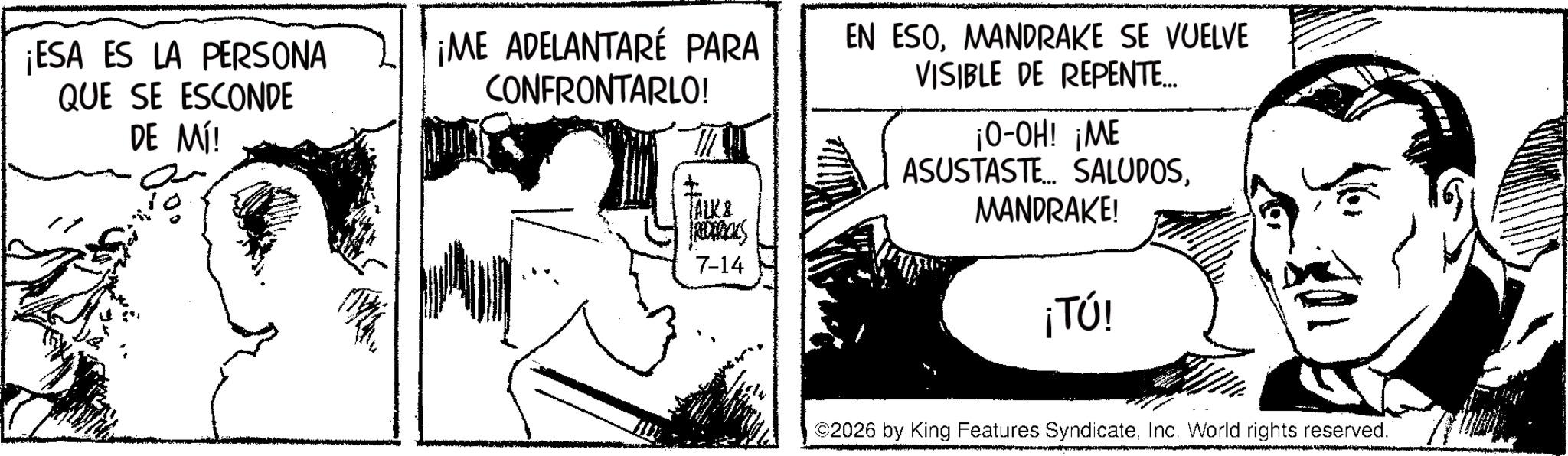 Fictional character OCR: ¡ESA ES LA PERSONA QUE SE ESCONDE DE MÍ! ¡ME ADELANTARÉ PARA CONFRONTARLO! TALK & REDERICKS 7-14 EN ESOMANDRAKE SE VUELVE VISIBLE DE REPENTE... ¡O-OH! ¡ME ASUSTASTE... SALUDOSMANDRAKE! ¡TÚ! ©2026 by King Features SyndicateInc. World rights reserved. ¡ ESA ES LA PERSONA QUE SE ESCONDE DE MÍ ! ¡ ME ADELANTARÉ PARA CONFRONTARLO ! TALK & REDERICKS 7-14 EN ESOMANDRAKE SE VUELVE VISIBLE DE REPENTE ... ¡ O - OH ! ¡ ME ASUSTASTE ... SALUDOSMANDRAKE ! ¡ TÚ ! © 2026 by King Features SyndicateInc. World rights reserved .