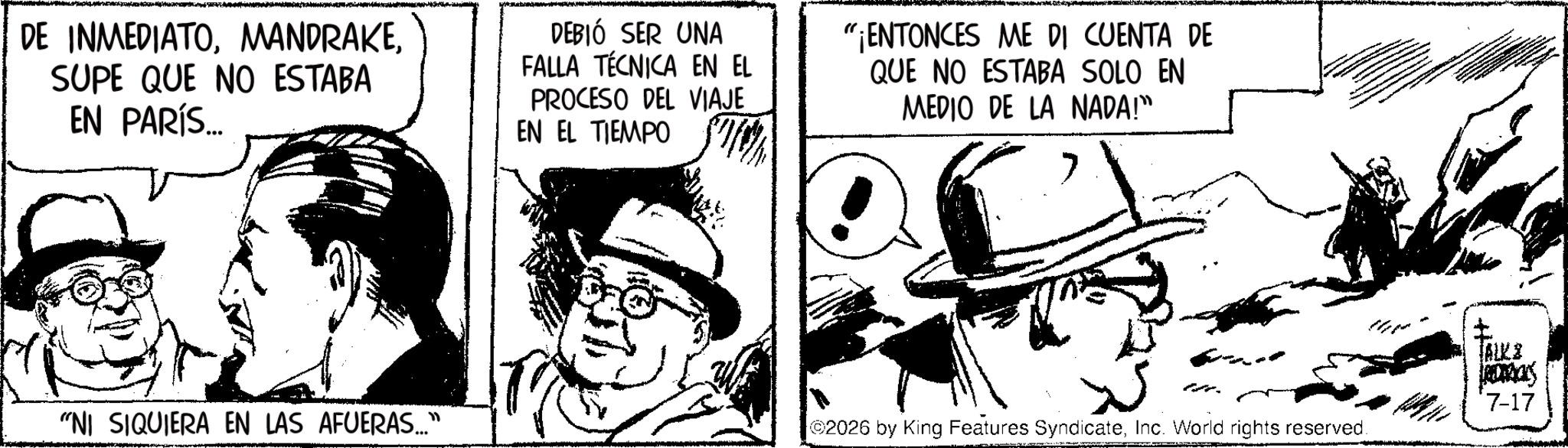 Fictional character OCR: DE INMEDIATOSUPE QUE NO ESTABA EN PARÍS... DEBIÓ SER UNA FALLA TÉCNICA EN EL PROCESO DEL VIAJE EN EL TIEMPO "ENTONCES ME DI CUENTA DE QUE NO ESTABA SOLO EN MEDIO DE LA NADA!" TALKE Roas *7-17 "NI SIQUIERA EN LAS AFUERAS..." 2026 by King Features SyndicateInc. World rights reserved. DE INMEDIATOSUPE QUE NO ESTABA EN PARÍS ... DEBIÓ SER UNA FALLA TÉCNICA EN EL PROCESO DEL VIAJE EN EL TIEMPO " ENTONCES ME DI CUENTA DE QUE NO ESTABA SOLO EN MEDIO DE LA NADA ! " TALKE Roas * 7-17 " NI SIQUIERA EN LAS AFUERAS ... " 2026 by King Features SyndicateInc. World rights reserved .