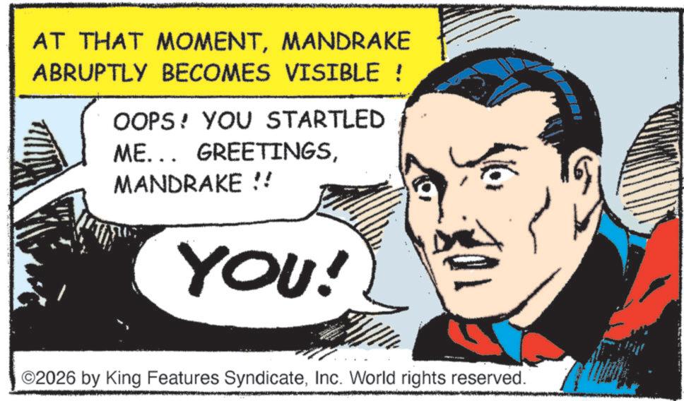 Animated cartoon OCR: AT THAT MOMENTMANDRAKE ABRUPTLY BECOMES VISIBLE ! OOPS! YOU STARTLED ME... GREETINGSMANDRAKE !! YOU! ©2026 by King Features SyndicateInc. World rights reserved. AT THAT MOMENTMANDRAKE ABRUPTLY BECOMES VISIBLE ! OOPS ! YOU STARTLED ME ... GREETINGSMANDRAKE !! YOU ! © 2026 by King Features SyndicateInc. World rights reserved .
