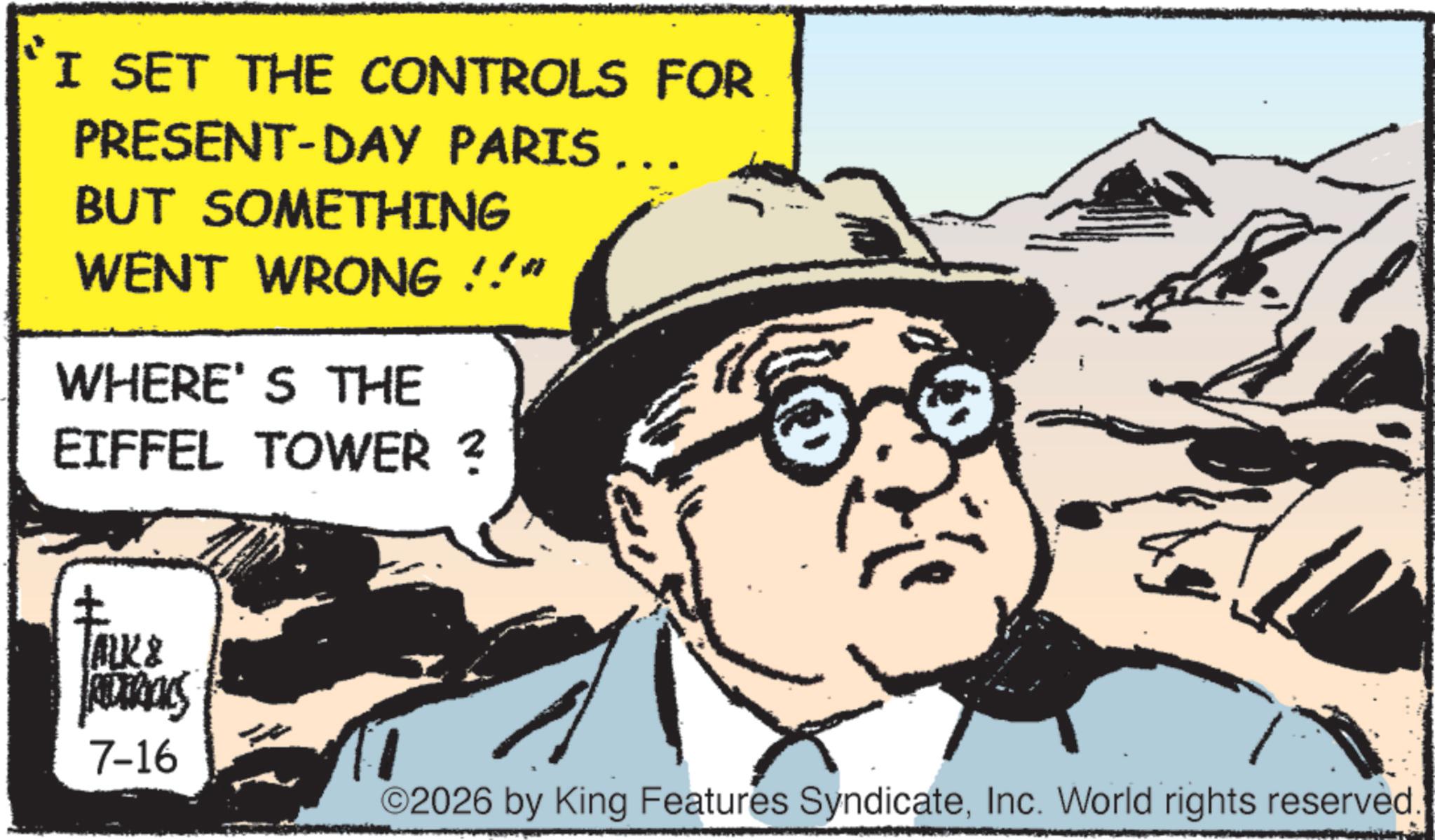 Fictional character OCR: I SET THE CONTROLS FOR PRESENT-DAY PARIS .. BUT SOMETHING WENT WRONG !!" WHERE'S THE EIFFEL TOWER ? ALK & AUTRICKS 7-16 ©2026 by King Features SyndicateInc. World rights reserved. I SET THE CONTROLS FOR PRESENT - DAY PARIS .. BUT SOMETHING WENT WRONG !! " WHERE'S THE EIFFEL TOWER ? ALK & AUTRICKS 7-16 © 2026 by King Features SyndicateInc. World rights reserved .
