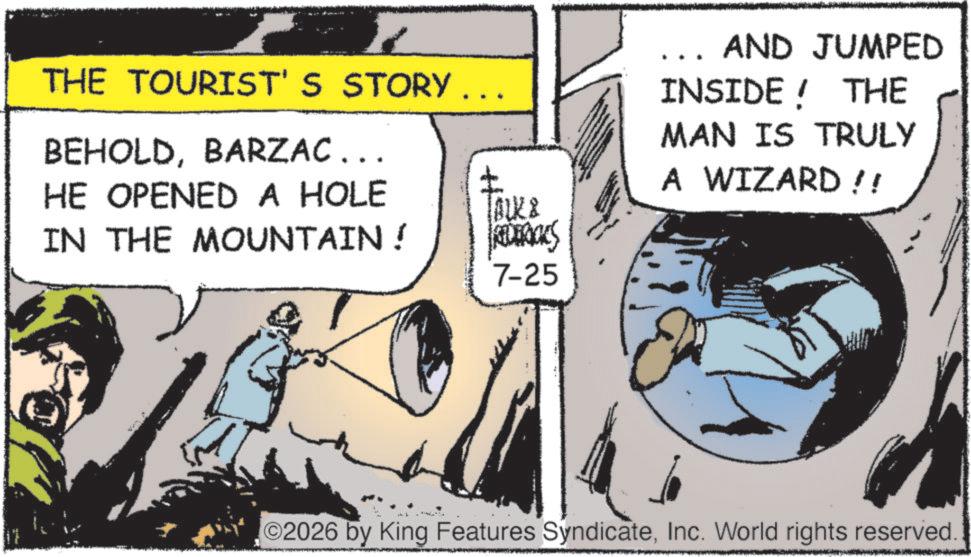 Publication OCR: THE TOURIST'S STORY ... BEHOLDBARZAC... HE OPENED A HOLE ? lock & IN THE MOUNTAIN ! REDERICKS 7-25 AND JUMPED INSIDE! THE MAN IS TRULY A WIZARD!! 2026 by King Features SyndicateInc. World rights reserved. THE TOURIST'S STORY ... BEHOLDBARZAC ... HE OPENED A HOLE ? lock & IN THE MOUNTAIN ! REDERICKS 7-25 AND JUMPED INSIDE ! THE MAN IS TRULY A WIZARD !! 2026 by King Features SyndicateInc. World rights reserved .