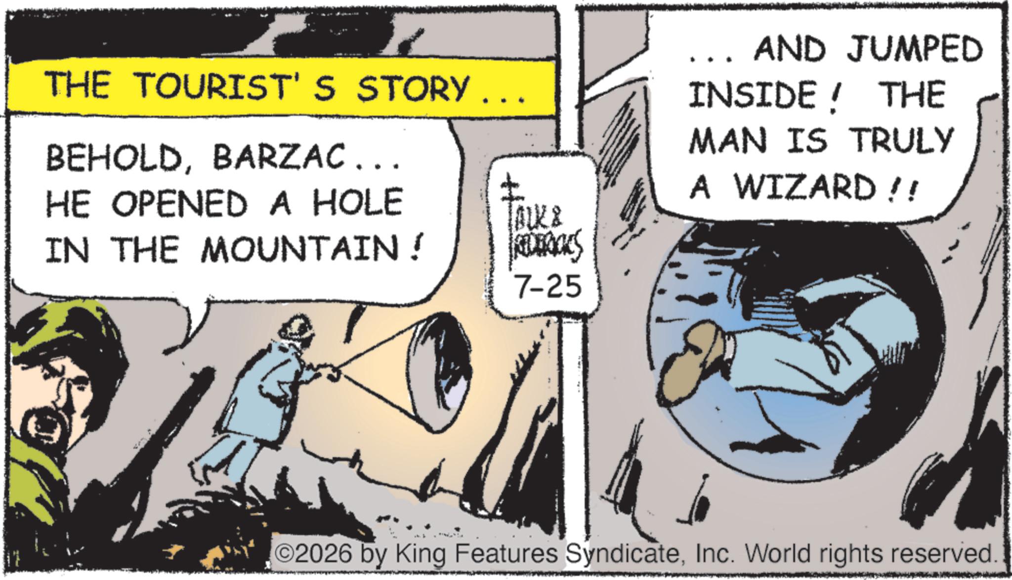 Publication OCR: THE TOURIST'S STORY ... BEHOLDBARZAC... HE OPENED A HOLE ? lock & IN THE MOUNTAIN ! REDERICKS 7-25 AND JUMPED INSIDE! THE MAN IS TRULY A WIZARD!! 2026 by King Features SyndicateInc. World rights reserved. THE TOURIST'S STORY ... BEHOLDBARZAC ... HE OPENED A HOLE ? lock & IN THE MOUNTAIN ! REDERICKS 7-25 AND JUMPED INSIDE ! THE MAN IS TRULY A WIZARD !! 2026 by King Features SyndicateInc. World rights reserved .
