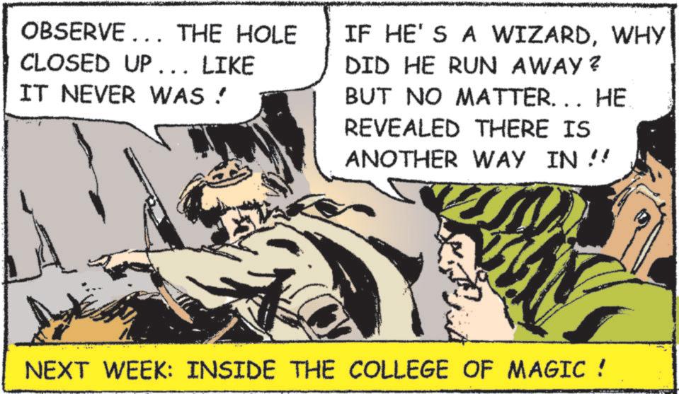 Fiction OCR: OBSERVE... THE HOLE CLOSED UP... LIKE IT NEVER WAS ! IF HE'S A WIZARDWHY DID HE RUN AWAY? BUT NO MATTER... HE REVEALED THERE IS ANOTHER WAY IN !! NEXT WEEK: INSIDE THE COLLEGE OF MAGIC ! OBSERVE ... THE HOLE CLOSED UP ... LIKE IT NEVER WAS ! IF HE'S A WIZARDWHY DID HE RUN AWAY ? BUT NO MATTER ... HE REVEALED THERE IS ANOTHER WAY IN !! NEXT WEEK : INSIDE THE COLLEGE OF MAGIC !