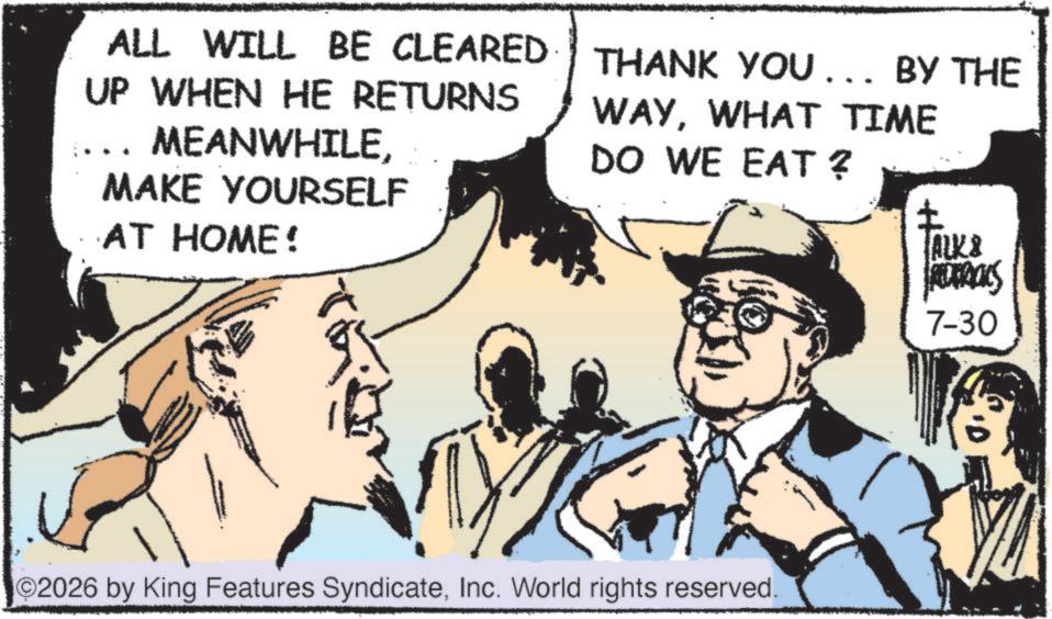 Fedora OCR: ALL WILL BE CLEARED UP WHEN HE RETURNS MEANWHILEMAKE YOURSELF AT HOME! THANK YOU... BY THE WAYWHAT TIME DO WE EAT? ? ALK& 7-30 2026 by King Features SyndicateInc. World rights reserved. ALL WILL BE CLEARED UP WHEN HE RETURNS MEANWHILEMAKE YOURSELF AT HOME ! THANK YOU ... BY THE WAYWHAT TIME DO WE EAT ? ? ALK & 7-30 2026 by King Features SyndicateInc. World rights reserved .