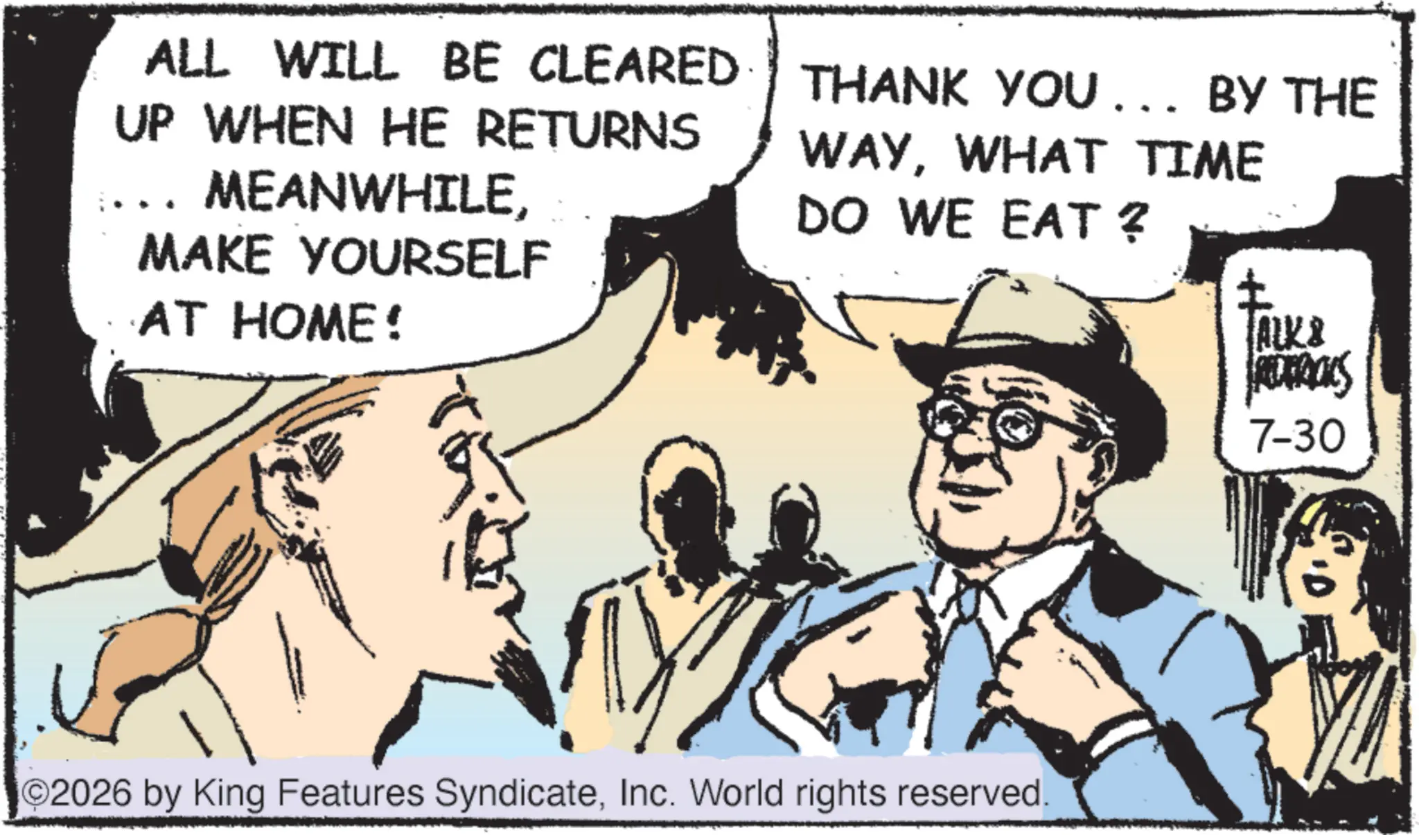 Fedora OCR: ALL WILL BE CLEARED UP WHEN HE RETURNS MEANWHILEMAKE YOURSELF AT HOME! THANK YOU... BY THE WAYWHAT TIME DO WE EAT? ? ALK& 7-30 2026 by King Features SyndicateInc. World rights reserved. ALL WILL BE CLEARED UP WHEN HE RETURNS MEANWHILEMAKE YOURSELF AT HOME ! THANK YOU ... BY THE WAYWHAT TIME DO WE EAT ? ? ALK & 7-30 2026 by King Features SyndicateInc. World rights reserved .