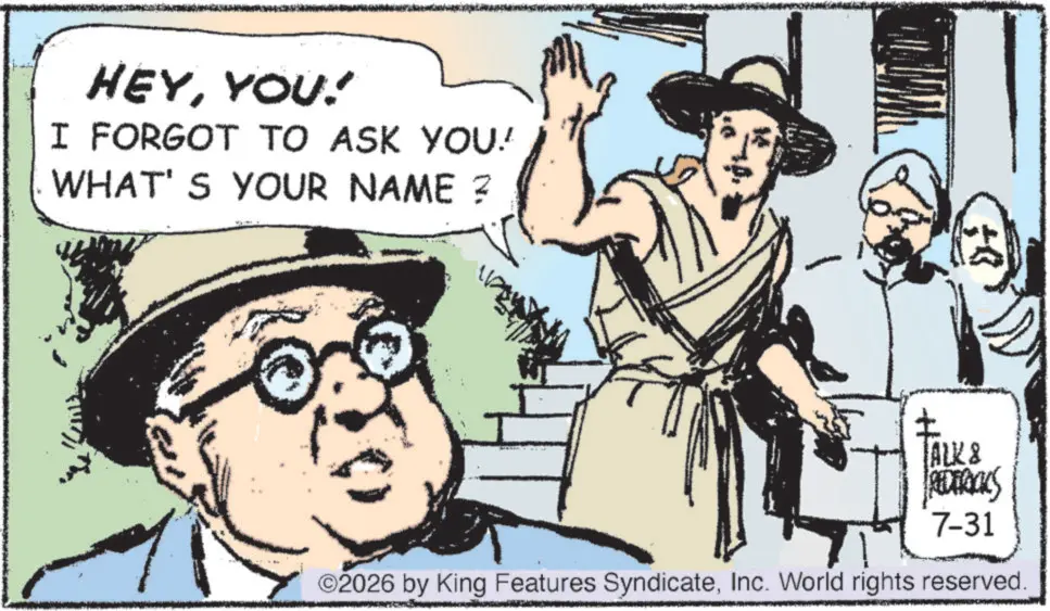 Photo caption OCR: HEYYOU! I FORGOT TO ASK YOU! WHAT'S YOUR NAME ? TALK & REDERICKS 7-31 ©2026 by King Features SyndicateInc. World rights reserved. HEYYOU ! I FORGOT TO ASK YOU ! WHAT'S YOUR NAME ? TALK & REDERICKS 7-31 © 2026 by King Features SyndicateInc. World rights reserved .