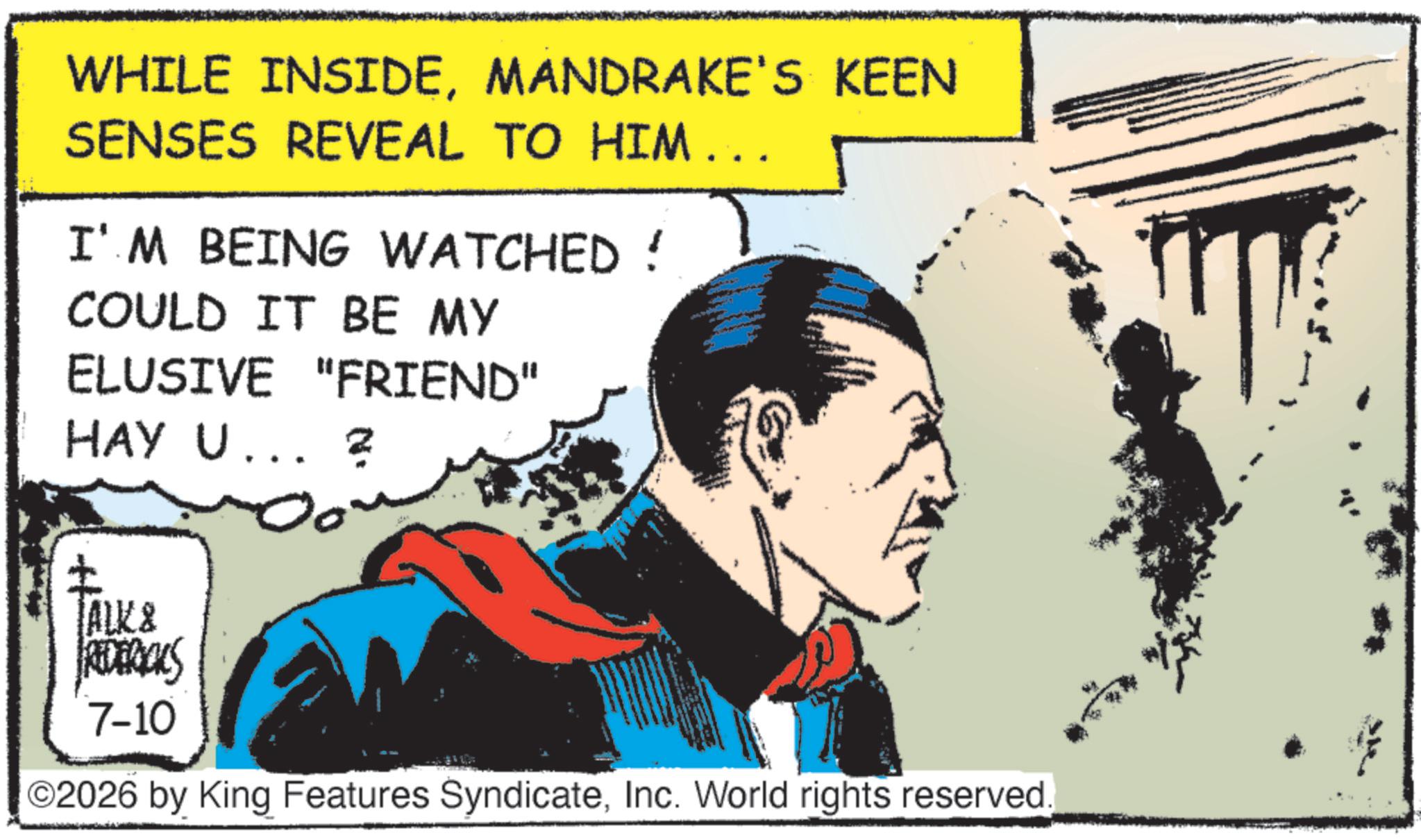 Animated cartoon OCR: WHILE INSIDEMANDRAKE'S KEEN SENSES REVEAL TO HIM... I'M BEING WATCHED! COULD IT BE MY ELUSIVE "FRIEND" HAY U... 2 TALK & FREDERICKS 7-10 ©2026 by King Features SyndicateInc. World rights reserved. WHILE INSIDEMANDRAKE'S KEEN SENSES REVEAL TO HIM ... I'M BEING WATCHED ! COULD IT BE MY ELUSIVE " FRIEND " HAY U ... 2 TALK & FREDERICKS 7-10 © 2026 by King Features SyndicateInc. World rights reserved .