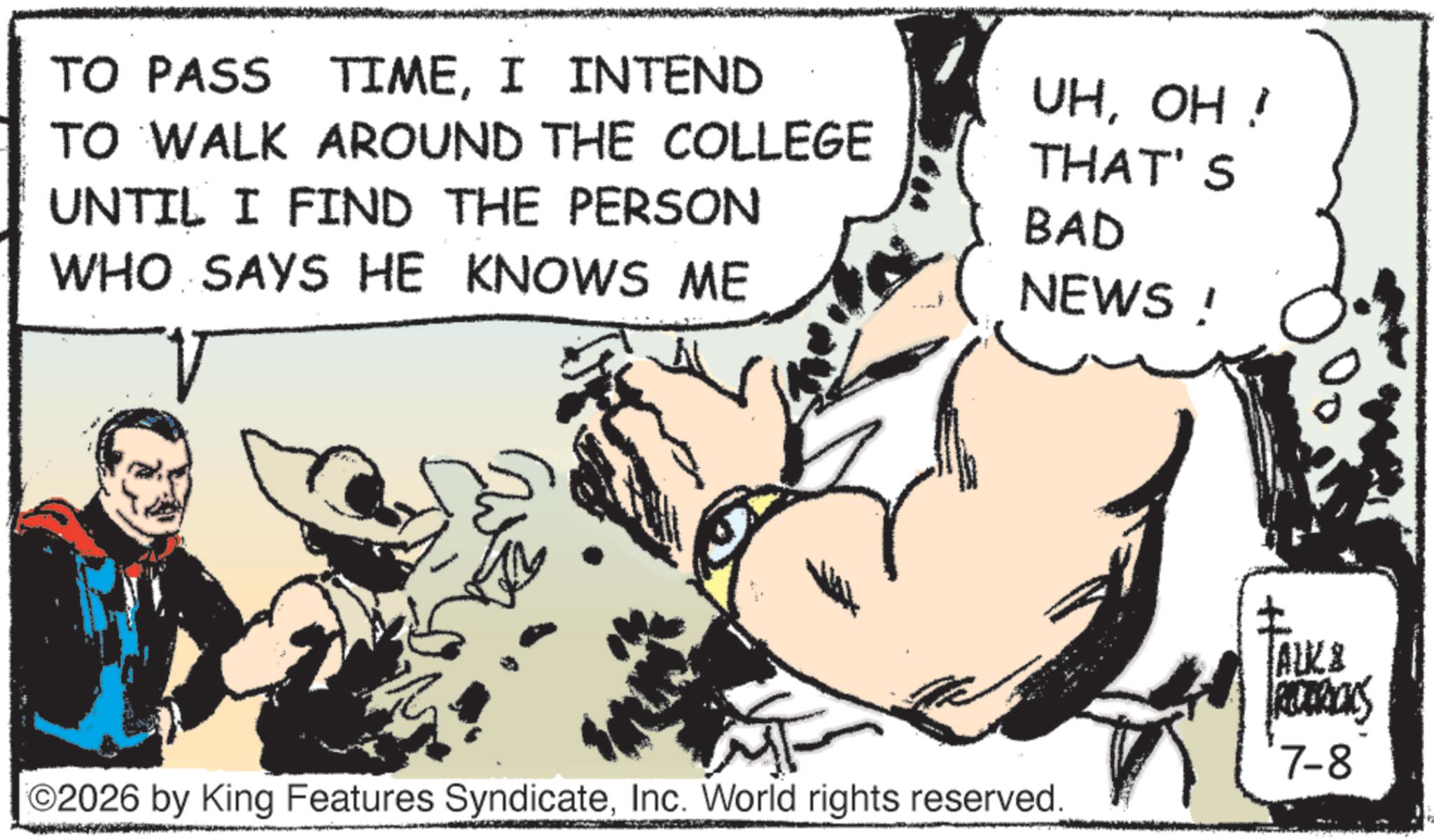 Animation OCR: TO PASS TIMEI INTEND TO WALK AROUND THE COLLEGE UNTIL I FIND THE PERSON WHO SAYS HE KNOWS ME UHOH ! THAT'S BAD NEWS ! ©2026 by King Features SyndicateInc. World rights reserved. TAKE RETRACKS 7-8 TO PASS TIMEI INTEND TO WALK AROUND THE COLLEGE UNTIL I FIND THE PERSON WHO SAYS HE KNOWS ME UHOH ! THAT'S BAD NEWS ! © 2026 by King Features SyndicateInc. World rights reserved . TAKE RETRACKS 7-8