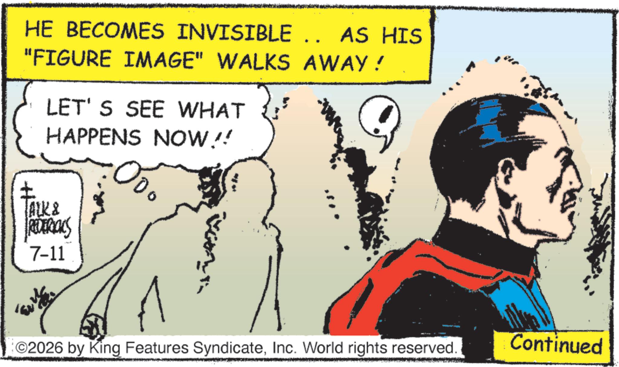 Animation OCR: HE BECOMES INVISIBLE .. AS HIS "FIGURE IMAGE" WALKS AWAY! H LET'S SEE WHAT HAPPENS NOW!! TALK & REDERICKS 7-11 ?? ©2026 by King Features SyndicateInc. World rights reserved Continued HE BECOMES INVISIBLE .. AS HIS " FIGURE IMAGE " WALKS AWAY ! H LET'S SEE WHAT HAPPENS NOW !! TALK & REDERICKS 7-11 ?? © 2026 by King Features SyndicateInc. World rights reserved Continued
