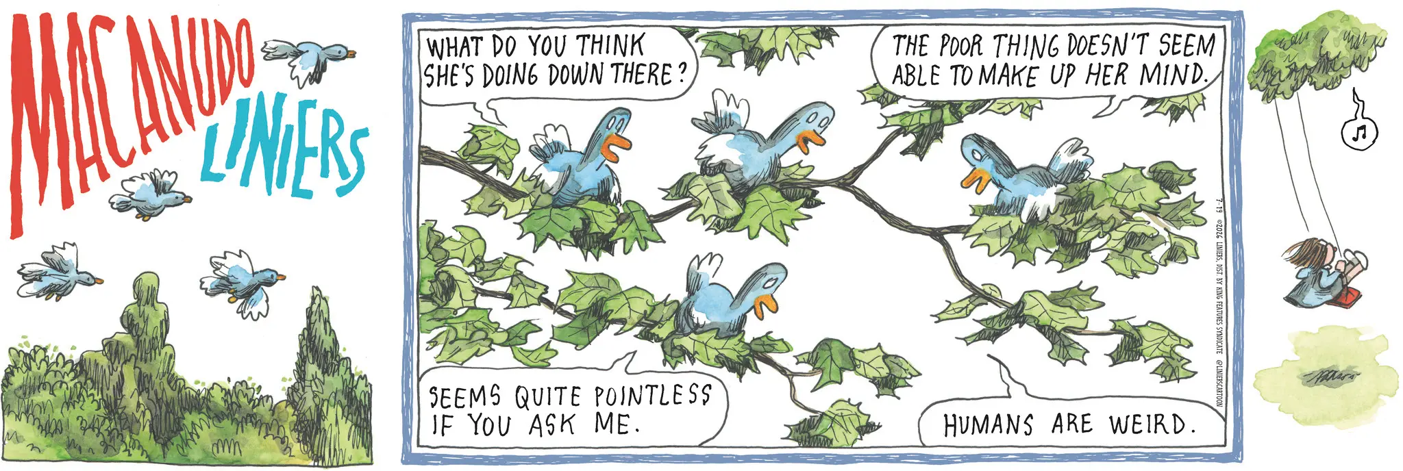 Graphics OCR: LINIERS WHAT DO YOU THINK SHE'S DOING DOWN THERE?THE POOR THING DOESN'T SEEM ABLE TO MAKE UP HER MIND. ??? mm SEEMS QUITE POINTLESS IF YOU ASK ME. 7-19 2026 LINIERSDIST. BY KING FEATURES SYNDICATE @LINIERSCARTOON HUMANS ARE WEIRD. LINIERS WHAT DO YOU THINK SHE'S DOING DOWN THERE ?THE POOR THING DOESN'T SEEM ABLE TO MAKE UP HER MIND . ??? mm SEEMS QUITE POINTLESS IF YOU ASK ME . 7-19 2026 LINIERSDIST . BY KING FEATURES SYNDICATE @LINIERSCARTOON HUMANS ARE WEIRD .