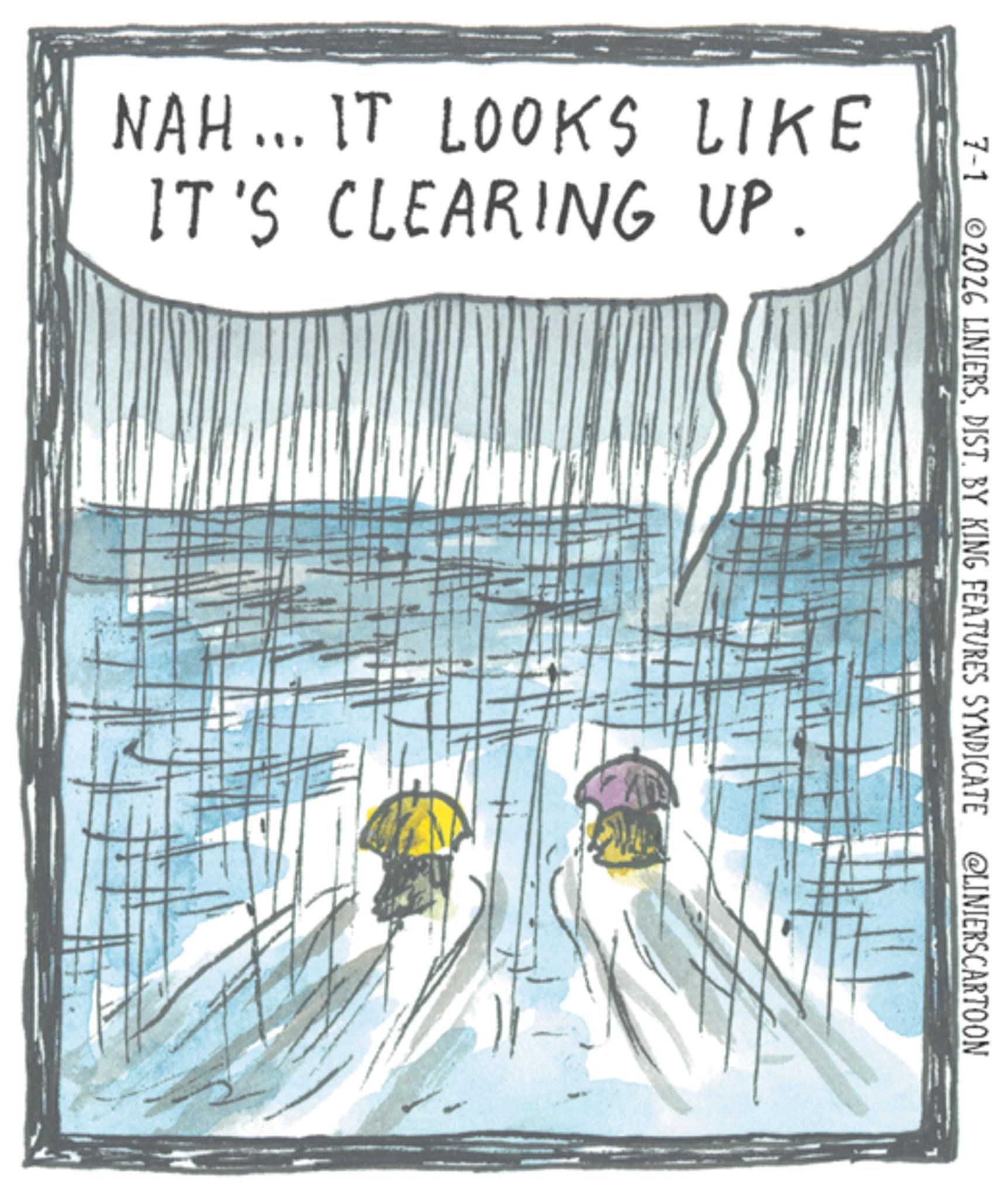 Fiction OCR: NAH... IT LOOKS LIKE IT'S CLEARING UP. 7-1 2026 LINIERSDIST. BY KING FEATURES SYNDICATE @LINIERSCARTOON NAH ... IT LOOKS LIKE IT'S CLEARING UP . 7-1 2026 LINIERSDIST . BY KING FEATURES SYNDICATE @LINIERSCARTOON