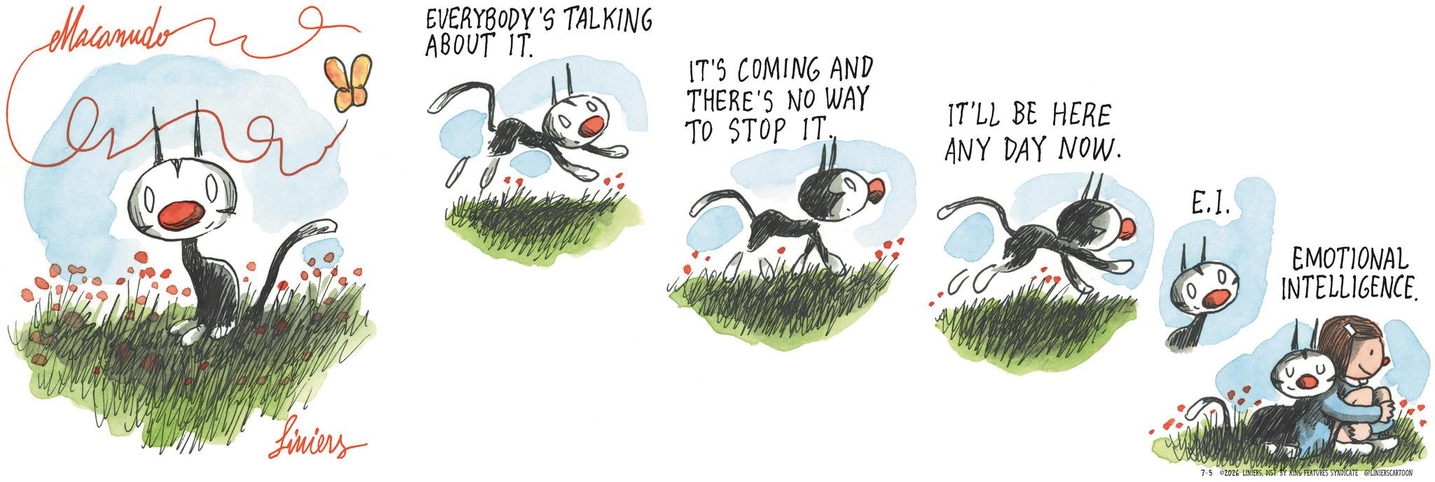 Fiction OCR: Macanudon ??? EVERYBODY'S TALKING ABOUT IT. Liniers IT'S COMING AND THERE'S NO WAY TO STOP IT. IT'LL BE HERE ANY DAY NOW. E.l. EMOTIONAL INTELLIGENCE 7-5 2026 LINIERSDIST. BY KING FEATURES SYNDICATE LINIERSCARTOON Macanudon ??? EVERYBODY'S TALKING ABOUT IT . Liniers IT'S COMING AND THERE'S NO WAY TO STOP IT . IT'LL BE HERE ANY DAY NOW . E.l. EMOTIONAL INTELLIGENCE 7-5 2026 LINIERSDIST . BY KING FEATURES SYNDICATE LINIERSCARTOON