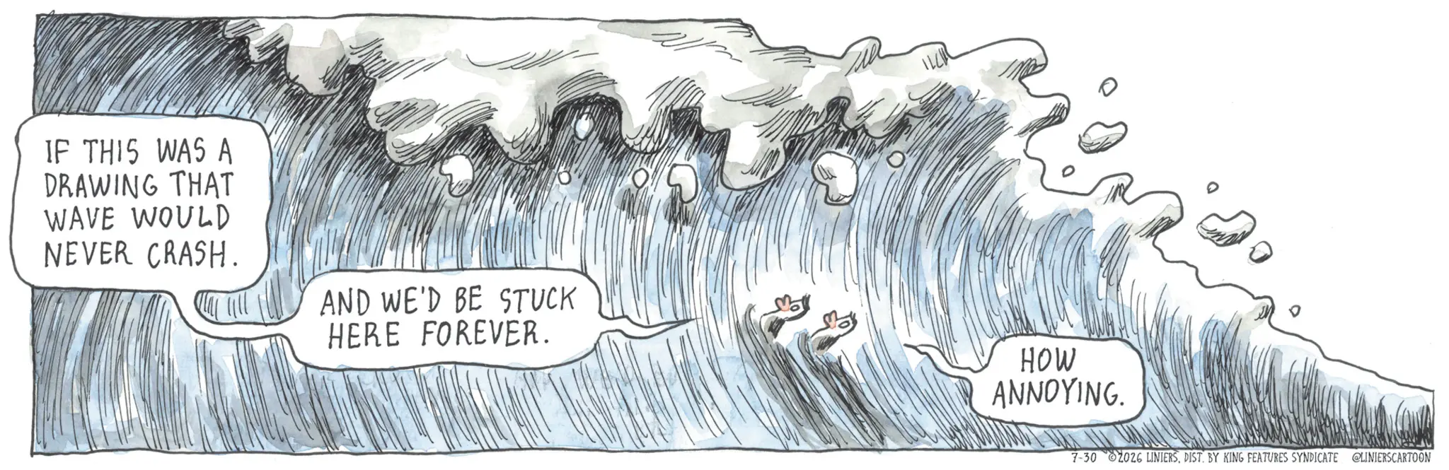 Wind wave OCR: IF THIS WAS A DRAWING THAT WAVE WOULD NEVER CRASH. AND WE'D BE STUCK HERE FOREVER. HOW ANNOYING. 7-30 2026 LINIERSDIST. BY KING FEATURES SYNDICATE @LINIERSCARTOON IF THIS WAS A DRAWING THAT WAVE WOULD NEVER CRASH . AND WE'D BE STUCK HERE FOREVER . HOW ANNOYING . 7-30 2026 LINIERSDIST . BY KING FEATURES SYNDICATE @LINIERSCARTOON
