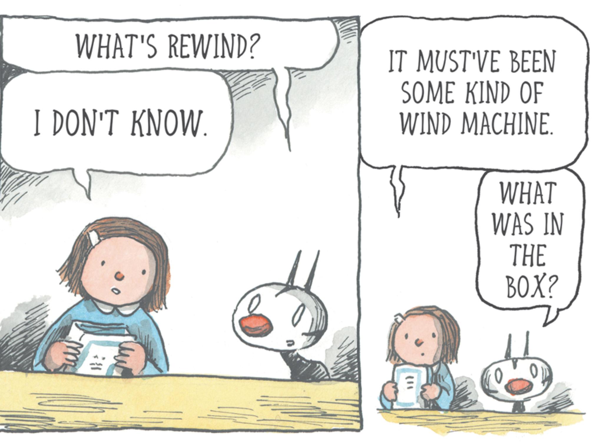 Fictional character OCR: WHAT'S REWIND? I DON'T KNOW. IT MUST'VE BEEN SOME KIND OF WIND MACHINE. WHAT WAS IN THE BOX? www 38 WHAT'S REWIND ? I DON'T KNOW . IT MUST'VE BEEN SOME KIND OF WIND MACHINE . WHAT WAS IN THE BOX ? www 38