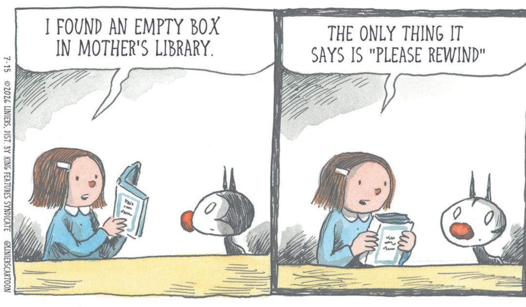 Book OCR: I FOUND AN EMPTY BOX IN MOTHER'S LIBRARY. THE ONLY THING IT SAYS IS "PLEASE REWIND" 7-15 2026 LINIERSDIST. BY KING FEATURES SYNDICATE @LINIERSCARTOON uw m I FOUND AN EMPTY BOX IN MOTHER'S LIBRARY . THE ONLY THING IT SAYS IS " PLEASE REWIND " 7-15 2026 LINIERSDIST . BY KING FEATURES SYNDICATE @LINIERSCARTOON uw m