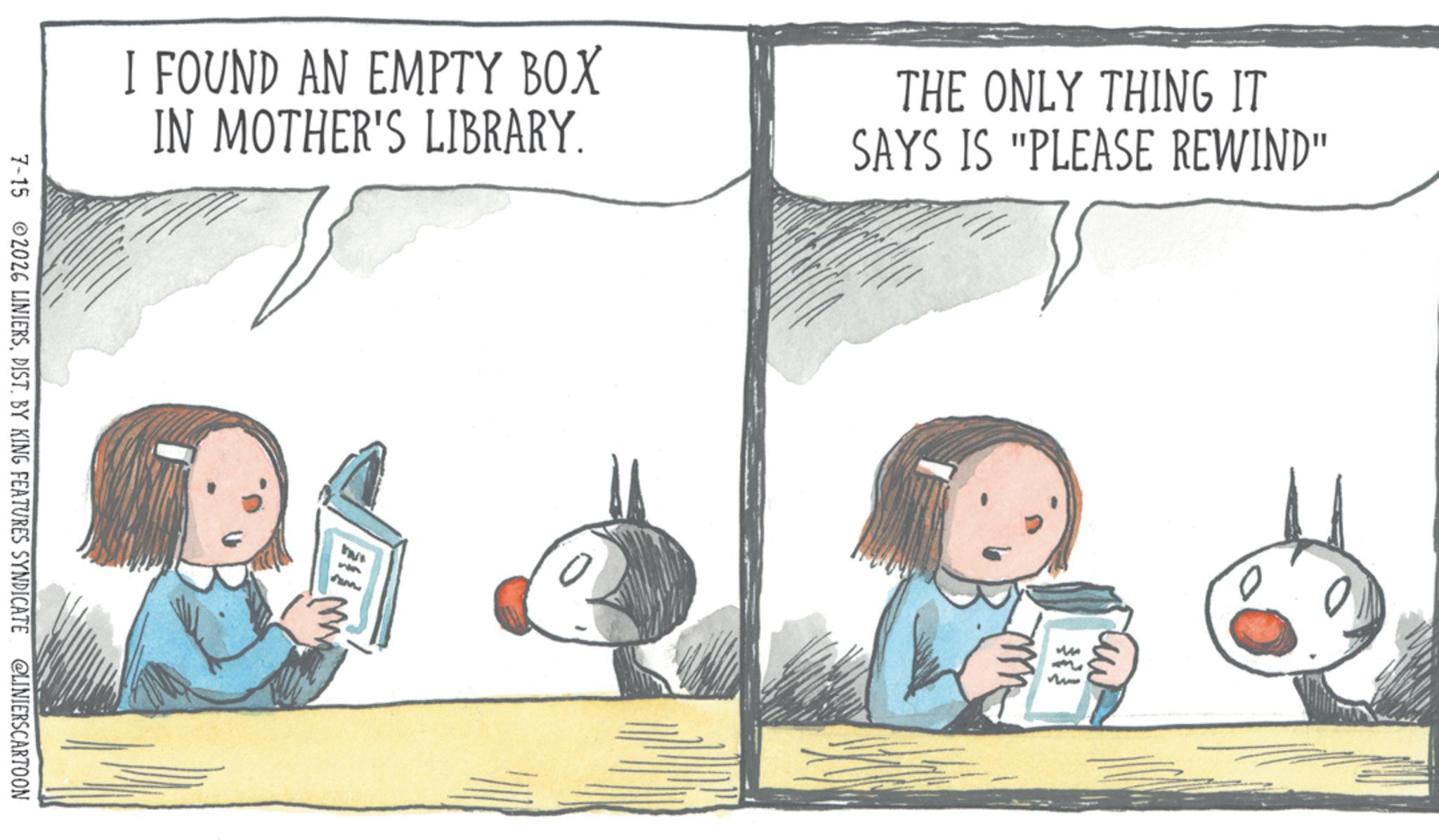 Book OCR: I FOUND AN EMPTY BOX IN MOTHER'S LIBRARY. THE ONLY THING IT SAYS IS "PLEASE REWIND" 7-15 2026 LINIERSDIST. BY KING FEATURES SYNDICATE @LINIERSCARTOON uw m I FOUND AN EMPTY BOX IN MOTHER'S LIBRARY . THE ONLY THING IT SAYS IS " PLEASE REWIND " 7-15 2026 LINIERSDIST . BY KING FEATURES SYNDICATE @LINIERSCARTOON uw m