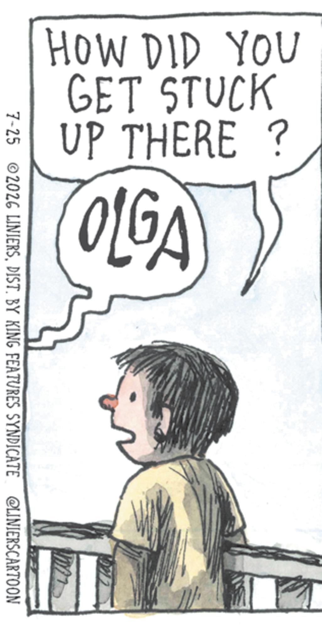 Child OCR: HOW DID YOU GET STUCK UP THERE ? OLGA 7-25 2026 LINIERSDIST. BY KING FEATURES SYNDICATE @LINIERSCARTOON HOW DID YOU GET STUCK UP THERE ? OLGA 7-25 2026 LINIERSDIST . BY KING FEATURES SYNDICATE @LINIERSCARTOON