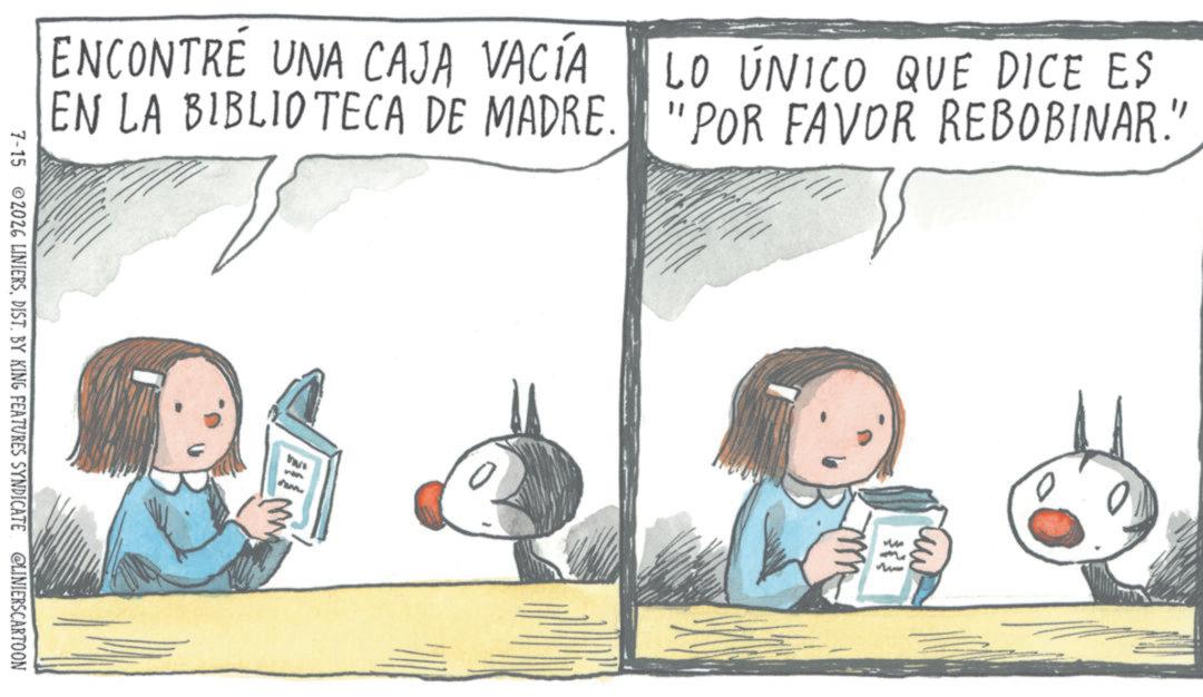 Child OCR: ENCONTRÉ UNA CAJA VACÍA EN LA BIBLIOTECA DE MADRE. 7-15 2026 LINIERSDIST. BY KING FEATURES SYNDICATE @LINIERSCARTOON wwww LO ÚNICO QUE DICE ES "POR FAVOR REBOBINAR." m ENCONTRÉ UNA CAJA VACÍA EN LA BIBLIOTECA DE MADRE . 7-15 2026 LINIERSDIST . BY KING FEATURES SYNDICATE @LINIERSCARTOON wwww LO ÚNICO QUE DICE ES " POR FAVOR REBOBINAR . " m