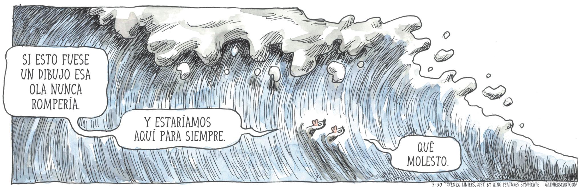 Wind wave OCR: SI ESTO FUESE UN DIBUJO ESA OLA NUNCA ROMPERÍA. Y ESTARÍAMOS AQUÍ PARA SIEMPRE. QUÉ MOLESTO. 7-30 2026 LINIERSDIST. BY KING FEATURES SYNDICATE LINIERSCARTOON SI ESTO FUESE UN DIBUJO ESA OLA NUNCA ROMPERÍA . Y ESTARÍAMOS AQUÍ PARA SIEMPRE . QUÉ MOLESTO . 7-30 2026 LINIERSDIST . BY KING FEATURES SYNDICATE LINIERSCARTOON