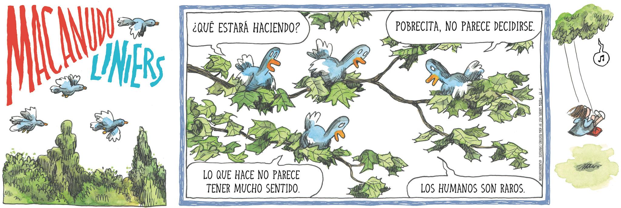 Fictional character OCR: LINIERS M mm ¿QUÉ ESTARÁ HACIENDO? POBRECITANO PARECE DECIDIRSE. LO QUE HACE NO PARECE TENER MUCHO SENTIDO. LOS HUMANOS SON RAROS. 7-19 ©2026 LINIERSDIST. BY KING FEATURES SYNDICATE LINIERSCARTOON ??? LINIERS M mm ¿ QUÉ ESTARÁ HACIENDO ? POBRECITANO PARECE DECIDIRSE . LO QUE HACE NO PARECE TENER MUCHO SENTIDO . LOS HUMANOS SON RAROS . 7-19 © 2026 LINIERSDIST . BY KING FEATURES SYNDICATE LINIERSCARTOON ???
