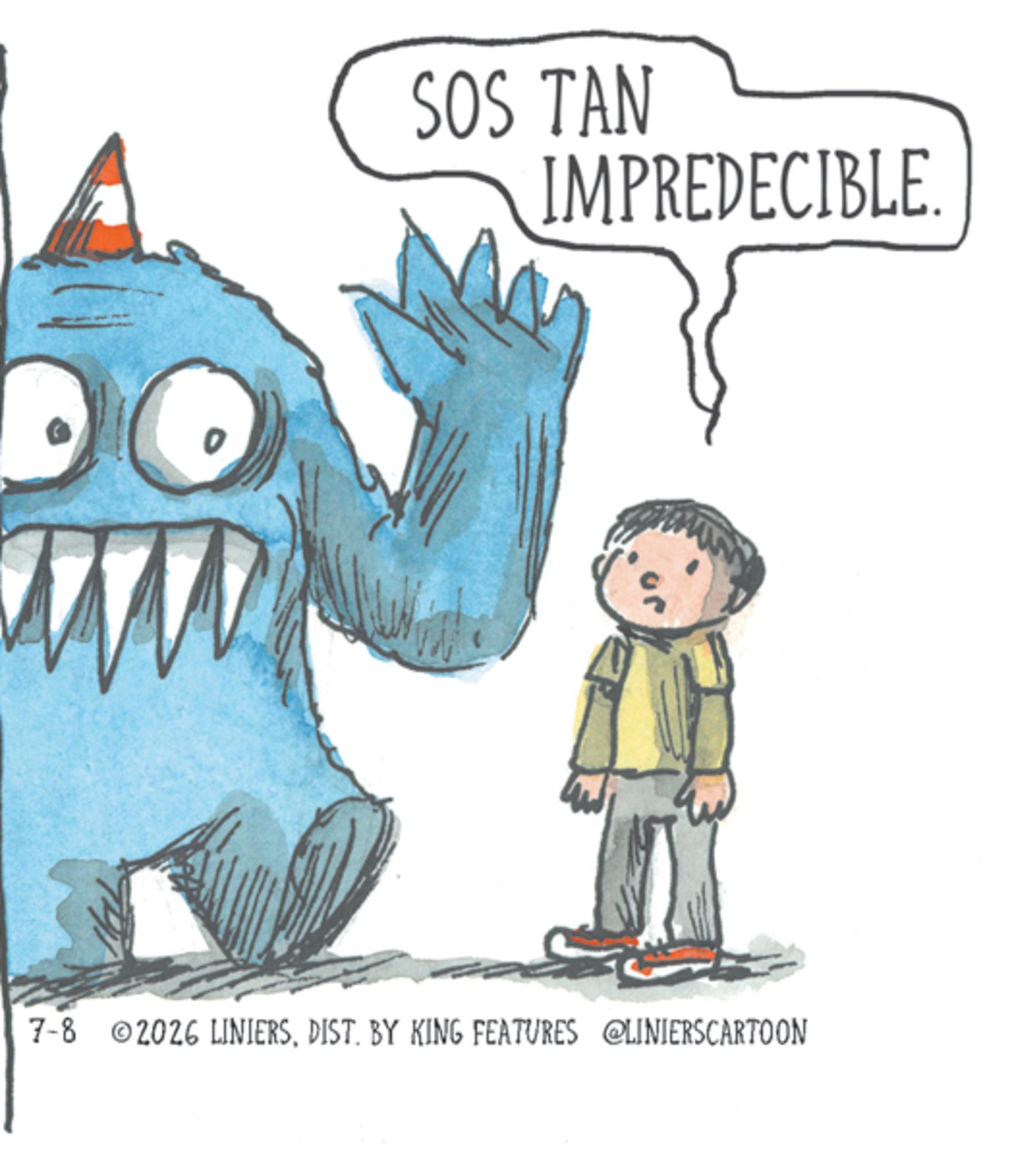 Animated cartoon OCR: SOS TAN IMPREDECIBLE. 7-8 2026 LINIERSDIST. BY KING FEATURES @LINIERSCARTOON SOS TAN IMPREDECIBLE . 7-8 2026 LINIERSDIST . BY KING FEATURES @LINIERSCARTOON