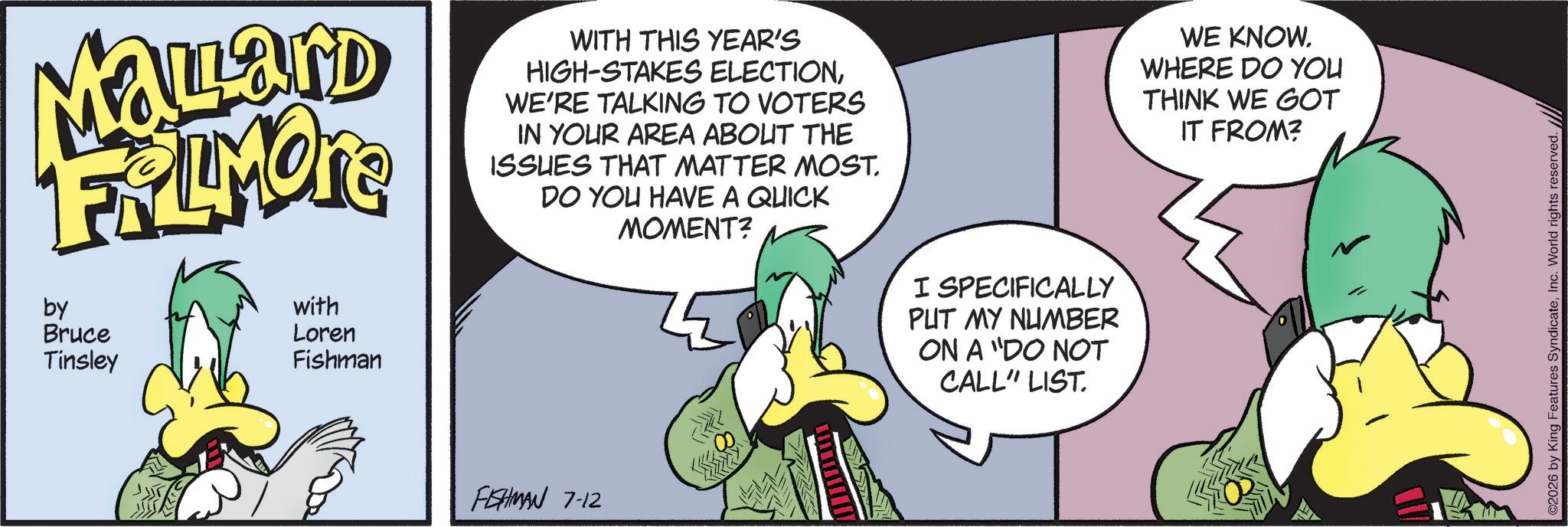 Beak OCR: Malard FRAMONE by Bruce Tinsley with ?? Loren Fishman WITH THIS YEAR'S HIGH-STAKES ELECTIONWE'RE TALKING TO VOTERS IN YOUR AREA ABOUT THE ISSUES THAT MATTER MOST. DO YOU HAVE A QUICK MOMENT? FISHMAN 7-12 I SPECIFICALLY PUT MY NUMBER ON A "DO NOT CALL" LIST. WE KNOW. WHERE DO YOU THINK WE GOT IT FROM? ©2026 by King Features SyndicateInc. World rights reserved. Malard FRAMONE by Bruce Tinsley with ? ? Loren Fishman WITH THIS YEAR'S HIGH - STAKES ELECTIONWE'RE TALKING TO VOTERS IN YOUR AREA ABOUT THE ISSUES THAT MATTER MOST . DO YOU HAVE A QUICK MOMENT ? FISHMAN 7-12 I SPECIFICALLY PUT MY NUMBER ON A " DO NOT CALL " LIST . WE KNOW . WHERE DO YOU THINK WE GOT IT FROM ? © 2026 by King Features SyndicateInc. World rights reserved .