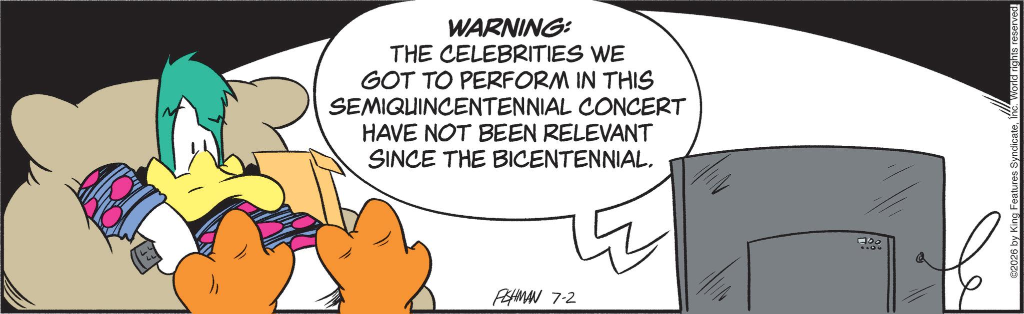 Graphic design OCR: WARNING: THE CELEBRITIES WE GOT TO PERFORM IN THIS SEMIQUINCENTENNIAL CONCERT HAVE NOT BEEN RELEVANT SINCE THE BICENTENNIAL. PESHMAN 7-2 000 ©2026 by King Features SyndicateInc. World rights reserved. WARNING : THE CELEBRITIES WE GOT TO PERFORM IN THIS SEMIQUINCENTENNIAL CONCERT HAVE NOT BEEN RELEVANT SINCE THE BICENTENNIAL . PESHMAN 7-2 000 © 2026 by King Features SyndicateInc. World rights reserved .