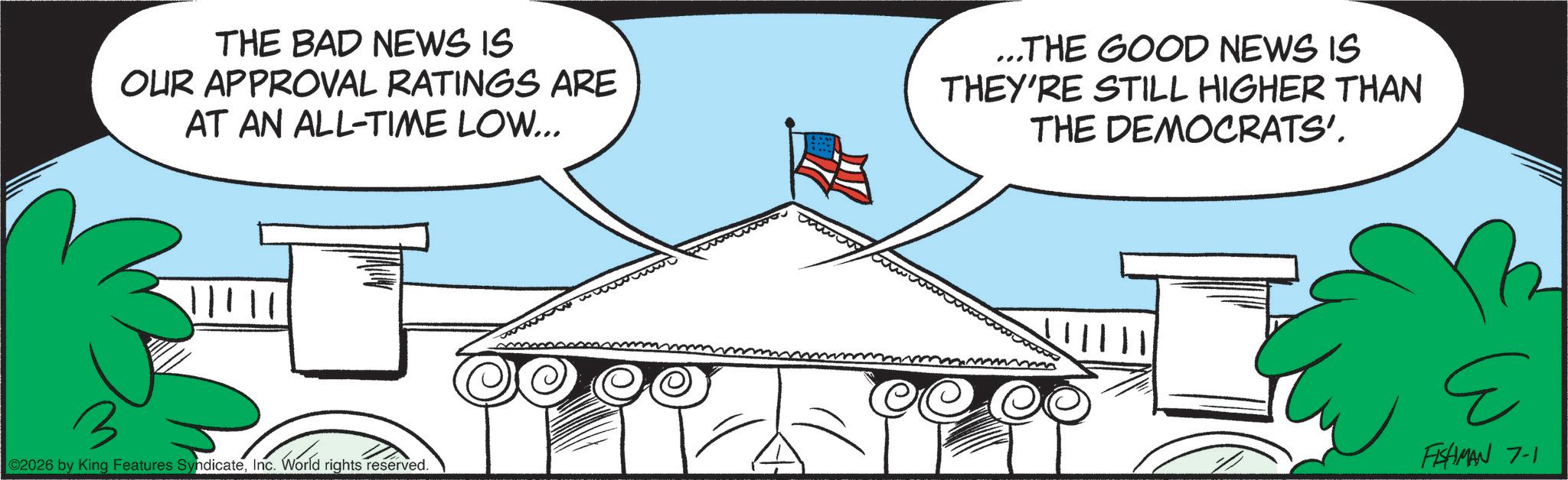 Animation OCR: THE BAD NEWS IS OUR APPROVAL RATINGS ARE AT AN ALL-TIME LOW... ?? ©2026 by King Features SyndicateInc. World rights reserved. ...THE GOOD NEWS IS THEY'RE STILL HIGHER THAN THE DEMOCRATS'. E FISHMAN 7-1 THE BAD NEWS IS OUR APPROVAL RATINGS ARE AT AN ALL - TIME LOW ... ?? © 2026 by King Features SyndicateInc. World rights reserved . ... THE GOOD NEWS IS THEY'RE STILL HIGHER THAN THE DEMOCRATS ' . E FISHMAN 7-1