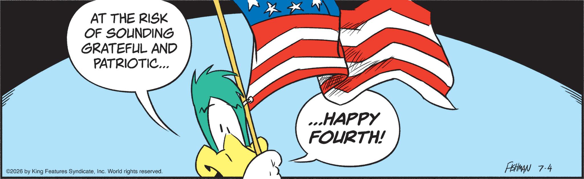Comics OCR: AT THE RISK OF SOUNDING GRATEFUL AND PATRIOTIC... ©2026 by King Features SyndicateInc. World rights reserved. ...HAPPY FOURTH! FISHMAN 7-4 AT THE RISK OF SOUNDING GRATEFUL AND PATRIOTIC ... © 2026 by King Features SyndicateInc. World rights reserved . ... HAPPY FOURTH ! FISHMAN 7-4